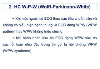 + Khi một người có ECG theo các tiêu chuẩn trên và
không có biểu hiện bệnh thì gọi là ECG dạng WPW (WPW
pattern) hay WPW không triệu chứng.
+ Khi bệnh nhân vừa có ECG dạng WPW vừa có
các rối loạn nhịp đặc trưng thì gọi là hội chứng WPW
(WPW syndrome).
2. HC W-P-W (Wolff-Parkinson-White)
 
