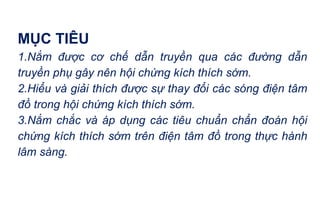 MỤC TIÊU
1.Nắm được cơ chế dẫn truyền qua các đường dẫn
truyền phụ gây nên hội chứng kích thích sớm.
2.Hiểu và giải thích được sự thay đổi các sóng điện tâm
đồ trong hội chứng kích thích sớm.
3.Nắm chắc và áp dụng các tiêu chuẩn chẩn đoán hội
chứng kích thích sớm trên điện tâm đồ trong thực hành
lâm sàng.
 
