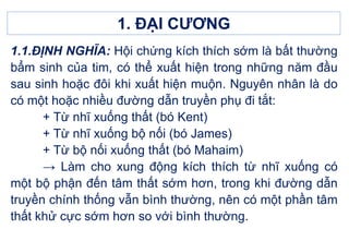 1. ĐẠI CƯƠNG
1.1.ĐỊNH NGHĨA: Hội chứng kích thích sớm là bất thường
bẩm sinh của tim, có thể xuất hiện trong những năm đầu
sau sinh hoặc đôi khi xuất hiện muộn. Nguyên nhân là do
có một hoặc nhiều đường dẫn truyền phụ đi tắt:
+ Từ nhĩ xuống thất (bó Kent)
+ Từ nhĩ xuống bộ nối (bó James)
+ Từ bộ nối xuống thất (bó Mahaim)
→ Làm cho xung động kích thích từ nhĩ xuống có
một bộ phận đến tâm thất sớm hơn, trong khi đường dẫn
truyền chính thống vẫn bình thường, nên có một phần tâm
thất khử cực sớm hơn so với bình thường.
 