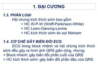 1.3. PHÂN LOẠI
Hội chứng kích thích sớm bao gồm:
+ HC W-P-W (Wolff-Parkinson-White)
+ HC Lown-Ganong-Levine
+ HC kích thích sớm do sợi Mahaim
1. ĐẠI CƯƠNG
1.4. CƠ CHẾ GÂY BIẾN ĐỔI ECG
ECG trong block nhánh và hội chứng kích thích
sớm đều gây ra hình ảnh QRS giãn rộng, nhưng:
+ Block nhánh: gây biến đổi phần cuối của QRS.
+ HC kích thích sớm: gây biến đổi phần đầu của QRS.
 