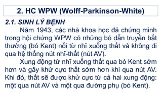 2.1. SINH LÝ BỆNH
Năm 1943, các nhà khoa học đã chứng minh
trong hội chứng WPW có những bó dẫn truyền bất
thường (bó Kent) nối từ nhĩ xuống thất và không đi
qua hệ thống nút nhĩ-thất (nút AV).
Xung động từ nhĩ xuống thất qua bó Kent sớm
hơn và gây khử cực thất sớm hơn khi qua nút AV.
Khi đó, thất sẽ được khử cực từ cả hai xung động:
một qua nút AV và một qua đường phụ (bó Kent).
2. HC WPW (Wolff-Parkinson-White)
 