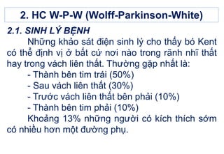 2.1. SINH LÝ BỆNH
Những khảo sát điện sinh lý cho thấy bó Kent
có thể định vị ở bất cứ nơi nào trong rãnh nhĩ thất
hay trong vách liên thất. Thường gặp nhất là:
- Thành bên tim trái (50%)
- Sau vách liên thất (30%)
- Trước vách liên thất bên phải (10%)
- Thành bên tim phải (10%)
Khoảng 13% những người có kích thích sớm
có nhiều hơn một đường phụ.
2. HC W-P-W (Wolff-Parkinson-White)
 