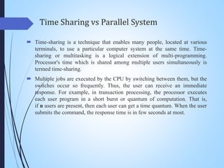 Time Sharing vs Parallel System
 Time-sharing is a technique that enables many people, located at various
terminals, to use a particular computer system at the same time. Time-
sharing or multitasking is a logical extension of multi-programming.
Processor's time which is shared among multiple users simultaneously is
termed time-sharing.
 Multiple jobs are executed by the CPU by switching between them, but the
switches occur so frequently. Thus, the user can receive an immediate
response. For example, in transaction processing, the processor executes
each user program in a short burst or quantum of computation. That is,
if n users are present, then each user can get a time quantum. When the user
submits the command, the response time is in few seconds at most.
 