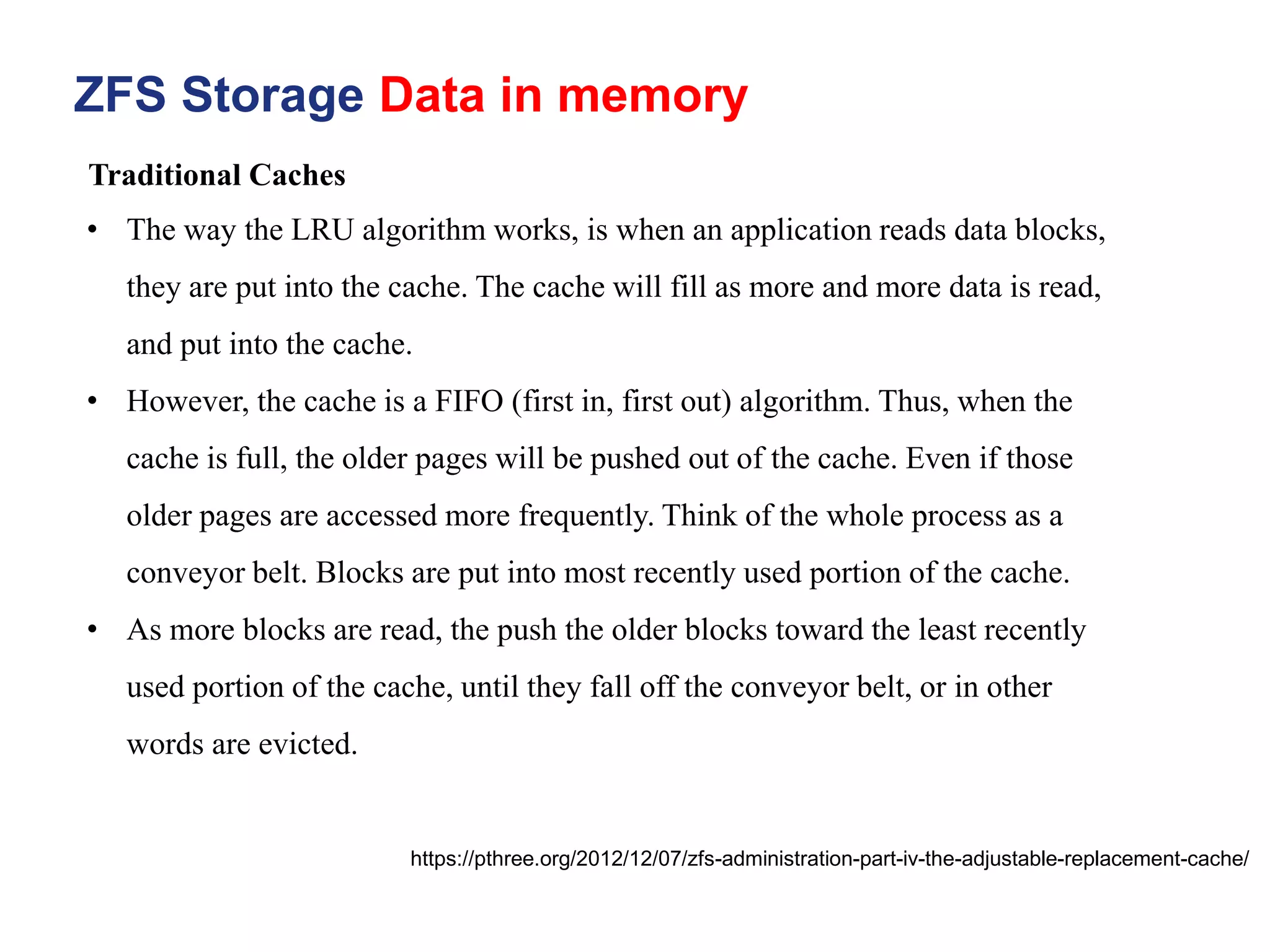 ZFS Storage Data in memory
https://pthree.org/2012/12/07/zfs-administration-part-iv-the-adjustable-replacement-cache/
• The way the LRU algorithm works, is when an application reads data blocks,
they are put into the cache. The cache will fill as more and more data is read,
and put into the cache.
• However, the cache is a FIFO (first in, first out) algorithm. Thus, when the
cache is full, the older pages will be pushed out of the cache. Even if those
older pages are accessed more frequently. Think of the whole process as a
conveyor belt. Blocks are put into most recently used portion of the cache.
• As more blocks are read, the push the older blocks toward the least recently
used portion of the cache, until they fall off the conveyor belt, or in other
words are evicted.
Traditional Caches
 