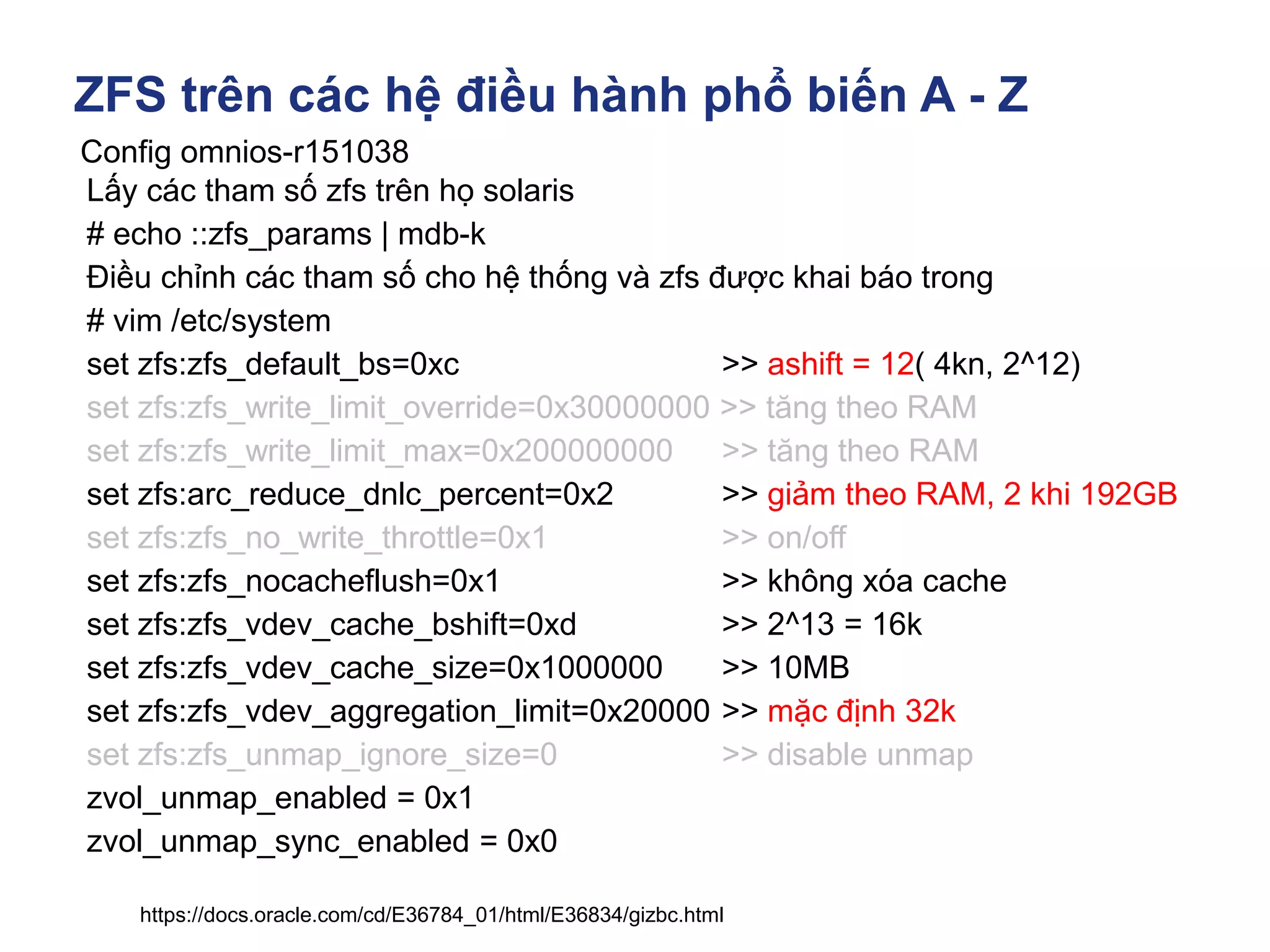 ZFS trên các hệ điều hành phổ biến A - Z
Config omnios-r151038
https://docs.oracle.com/cd/E36784_01/html/E36834/gizbc.html
Lấy các tham số zfs trên họ solaris
# echo ::zfs_params | mdb-k
Điều chỉnh các tham số cho hệ thống và zfs được khai báo trong
# vim /etc/system
set zfs:zfs_default_bs=0xc >> ashift = 12( 4kn, 2^12)
set zfs:zfs_write_limit_override=0x30000000 >> tăng theo RAM
set zfs:zfs_write_limit_max=0x200000000 >> tăng theo RAM
set zfs:arc_reduce_dnlc_percent=0x2 >> giảm theo RAM, 2 khi 192GB
set zfs:zfs_no_write_throttle=0x1 >> on/off
set zfs:zfs_nocacheflush=0x1 >> không xóa cache
set zfs:zfs_vdev_cache_bshift=0xd >> 2^13 = 16k
set zfs:zfs_vdev_cache_size=0x1000000 >> 10MB
set zfs:zfs_vdev_aggregation_limit=0x20000 >> mặc định 32k
set zfs:zfs_unmap_ignore_size=0 >> disable unmap
zvol_unmap_enabled = 0x1
zvol_unmap_sync_enabled = 0x0
 