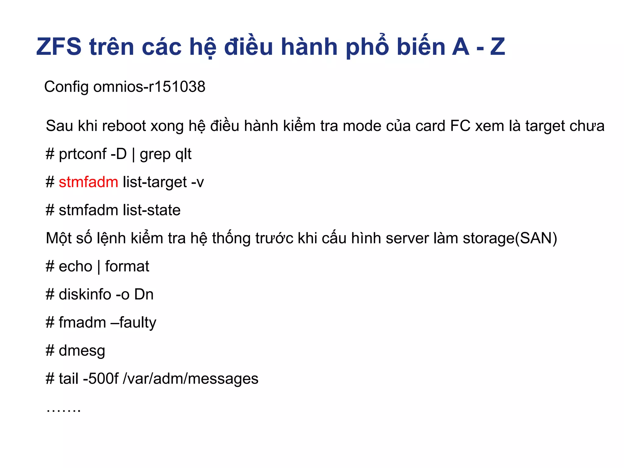 ZFS trên các hệ điều hành phổ biến A - Z
Config omnios-r151038
Sau khi reboot xong hệ điều hành kiểm tra mode của card FC xem là target chưa
# prtconf -D | grep qlt
# stmfadm list-target -v
# stmfadm list-state
Một số lệnh kiểm tra hệ thống trước khi cấu hình server làm storage(SAN)
# echo | format
# diskinfo -o Dn
# fmadm –faulty
# dmesg
# tail -500f /var/adm/messages
…….
 