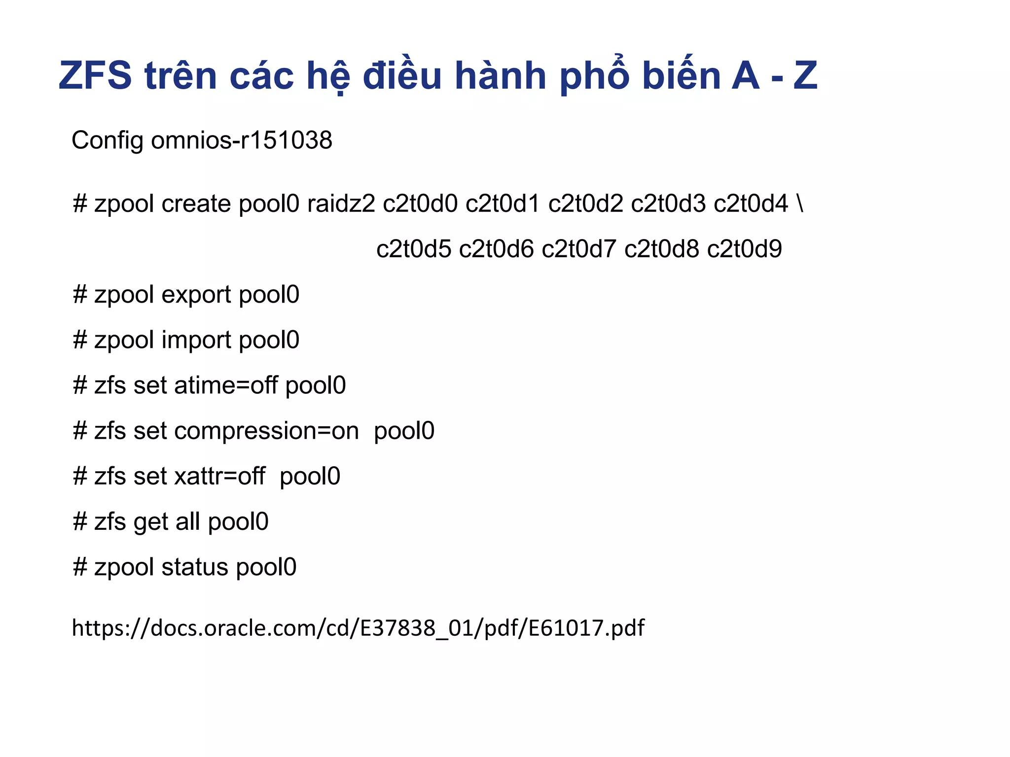 ZFS trên các hệ điều hành phổ biến A - Z
Config omnios-r151038
# zpool create pool0 raidz2 c2t0d0 c2t0d1 c2t0d2 c2t0d3 c2t0d4 
c2t0d5 c2t0d6 c2t0d7 c2t0d8 c2t0d9
# zpool export pool0
# zpool import pool0
# zfs set atime=off pool0
# zfs set compression=on pool0
# zfs set xattr=off pool0
# zfs get all pool0
# zpool status pool0
https://docs.oracle.com/cd/E37838_01/pdf/E61017.pdf
 