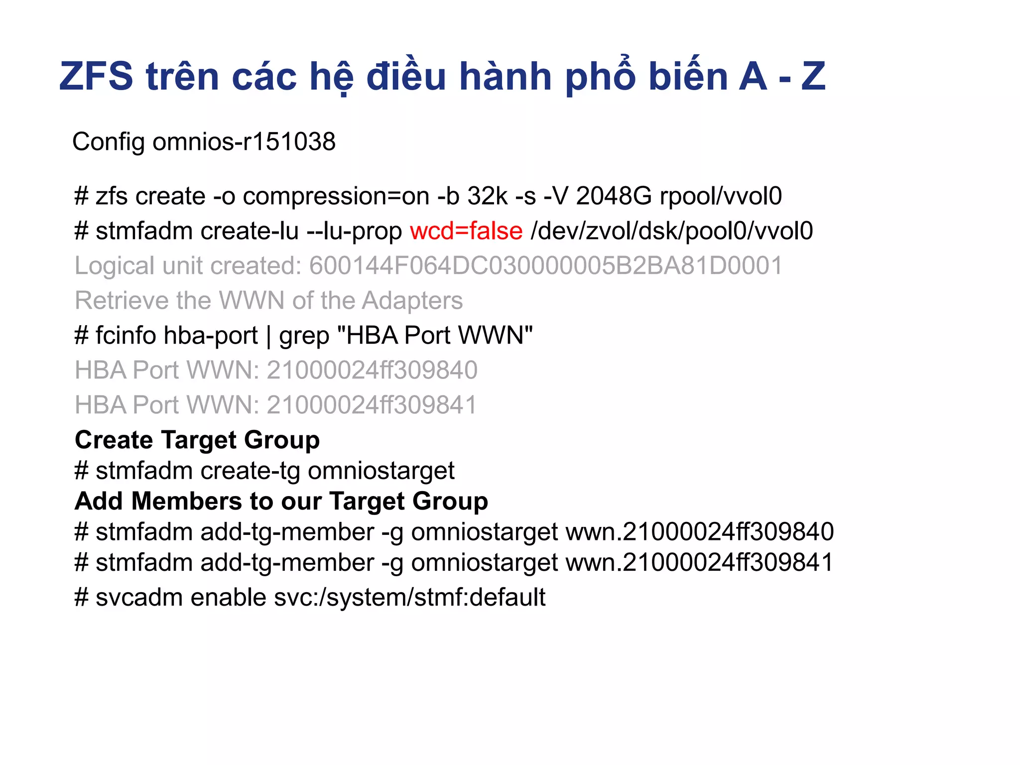 ZFS trên các hệ điều hành phổ biến A - Z
Config omnios-r151038
# zfs create -o compression=on -b 32k -s -V 2048G rpool/vvol0
# stmfadm create-lu --lu-prop wcd=false /dev/zvol/dsk/pool0/vvol0
Logical unit created: 600144F064DC030000005B2BA81D0001
Retrieve the WWN of the Adapters
# fcinfo hba-port | grep "HBA Port WWN"
HBA Port WWN: 21000024ff309840
HBA Port WWN: 21000024ff309841
Create Target Group
# stmfadm create-tg omniostarget
Add Members to our Target Group
# stmfadm add-tg-member -g omniostarget wwn.21000024ff309840
# stmfadm add-tg-member -g omniostarget wwn.21000024ff309841
# svcadm enable svc:/system/stmf:default
 