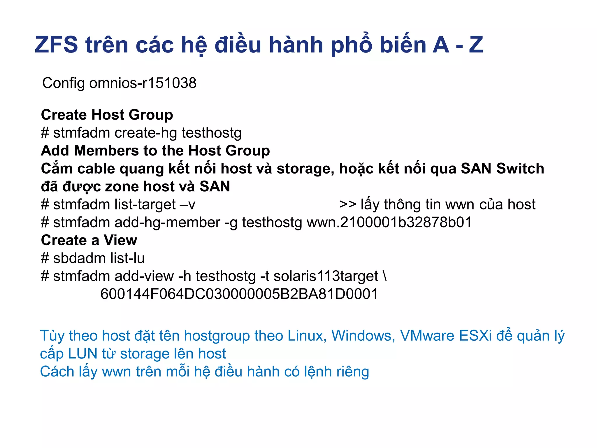 ZFS trên các hệ điều hành phổ biến A - Z
Config omnios-r151038
Create Host Group
# stmfadm create-hg testhostg
Add Members to the Host Group
Cắm cable quang kết nối host và storage, hoặc kết nối qua SAN Switch
đã được zone host và SAN
# stmfadm list-target –v >> lấy thông tin wwn của host
# stmfadm add-hg-member -g testhostg wwn.2100001b32878b01
Create a View
# sbdadm list-lu
# stmfadm add-view -h testhostg -t solaris113target 
600144F064DC030000005B2BA81D0001
Tùy theo host đặt tên hostgroup theo Linux, Windows, VMware ESXi để quản lý
cấp LUN từ storage lên host
Cách lấy wwn trên mỗi hệ điều hành có lệnh riêng
 
