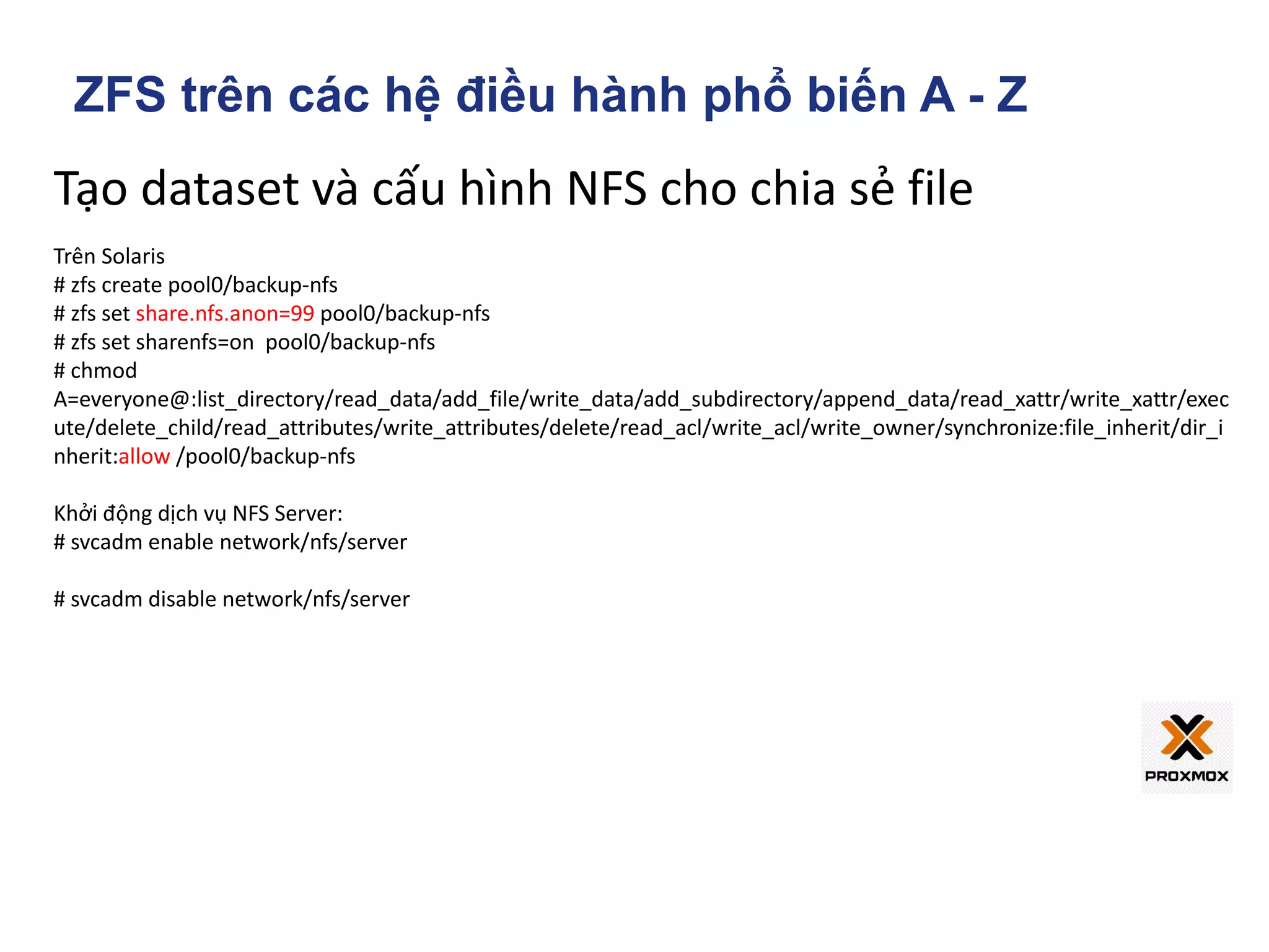 Tạo dataset và cấu hình NFS cho chia sẻ file
Trên Solaris
# zfs create pool0/backup-nfs
# zfs set share.nfs.anon=99 pool0/backup-nfs
# zfs set sharenfs=on pool0/backup-nfs
# chmod
A=everyone@:list_directory/read_data/add_file/write_data/add_subdirectory/append_data/read_xattr/write_xattr/exec
ute/delete_child/read_attributes/write_attributes/delete/read_acl/write_acl/write_owner/synchronize:file_inherit/dir_i
nherit:allow /pool0/backup-nfs
Khởi động dịch vụ NFS Server:
# svcadm enable network/nfs/server
# svcadm disable network/nfs/server
ZFS trên các hệ điều hành phổ biến A - Z
 