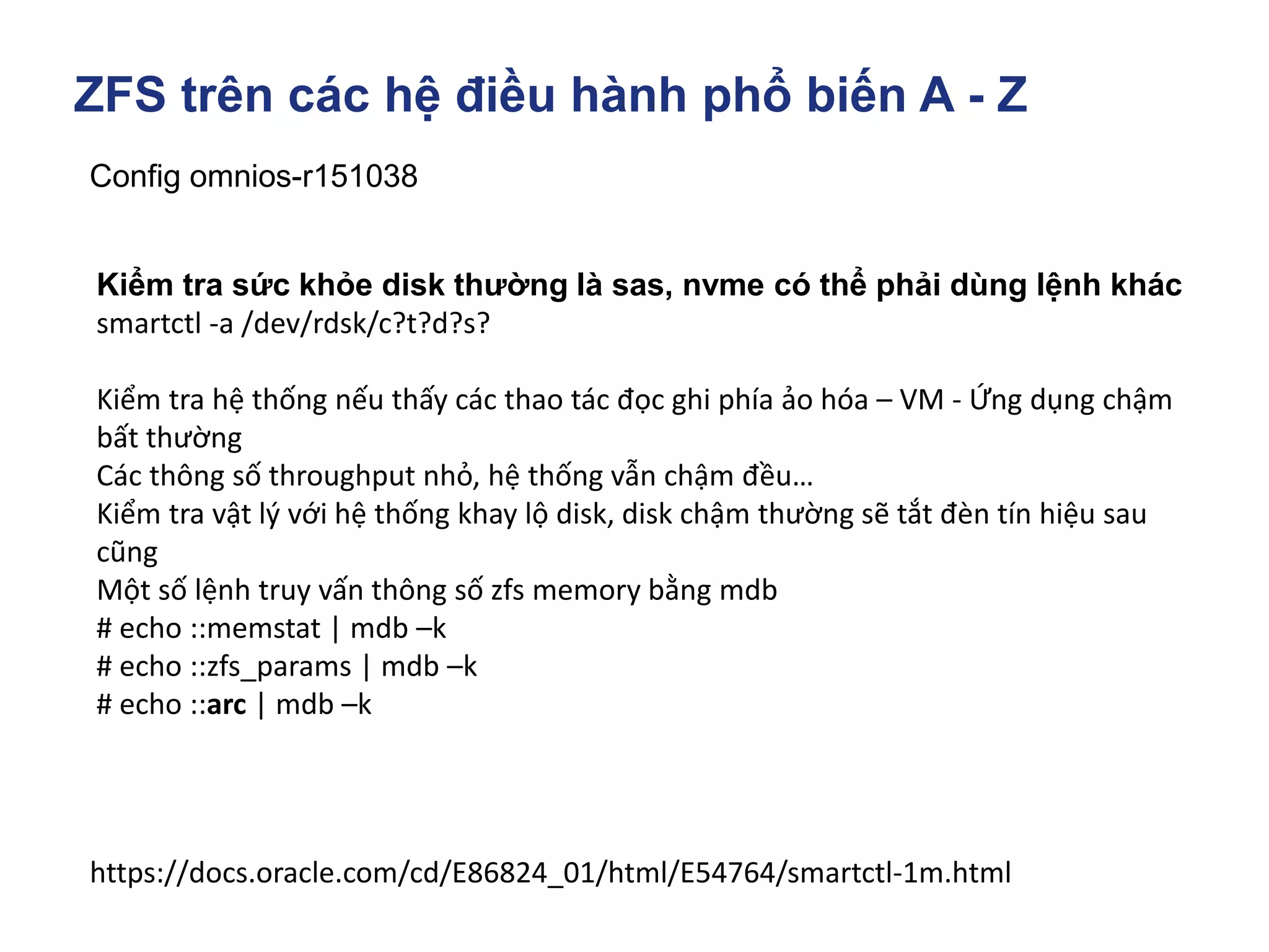 ZFS trên các hệ điều hành phổ biến A - Z
Config omnios-r151038
https://docs.oracle.com/cd/E86824_01/html/E54764/smartctl-1m.html
Kiểm tra sức khỏe disk thường là sas, nvme có thể phải dùng lệnh khác
smartctl -a /dev/rdsk/c?t?d?s?
Kiểm tra hệ thống nếu thấy các thao tác đọc ghi phía ảo hóa – VM - Ứng dụng chậm
bất thường
Các thông số throughput nhỏ, hệ thống vẫn chậm đều…
Kiểm tra vật lý với hệ thống khay lộ disk, disk chậm thường sẽ tắt đèn tín hiệu sau
cũng
Một số lệnh truy vấn thông số zfs memory bằng mdb
# echo ::memstat | mdb –k
# echo ::zfs_params | mdb –k
# echo ::arc | mdb –k
 