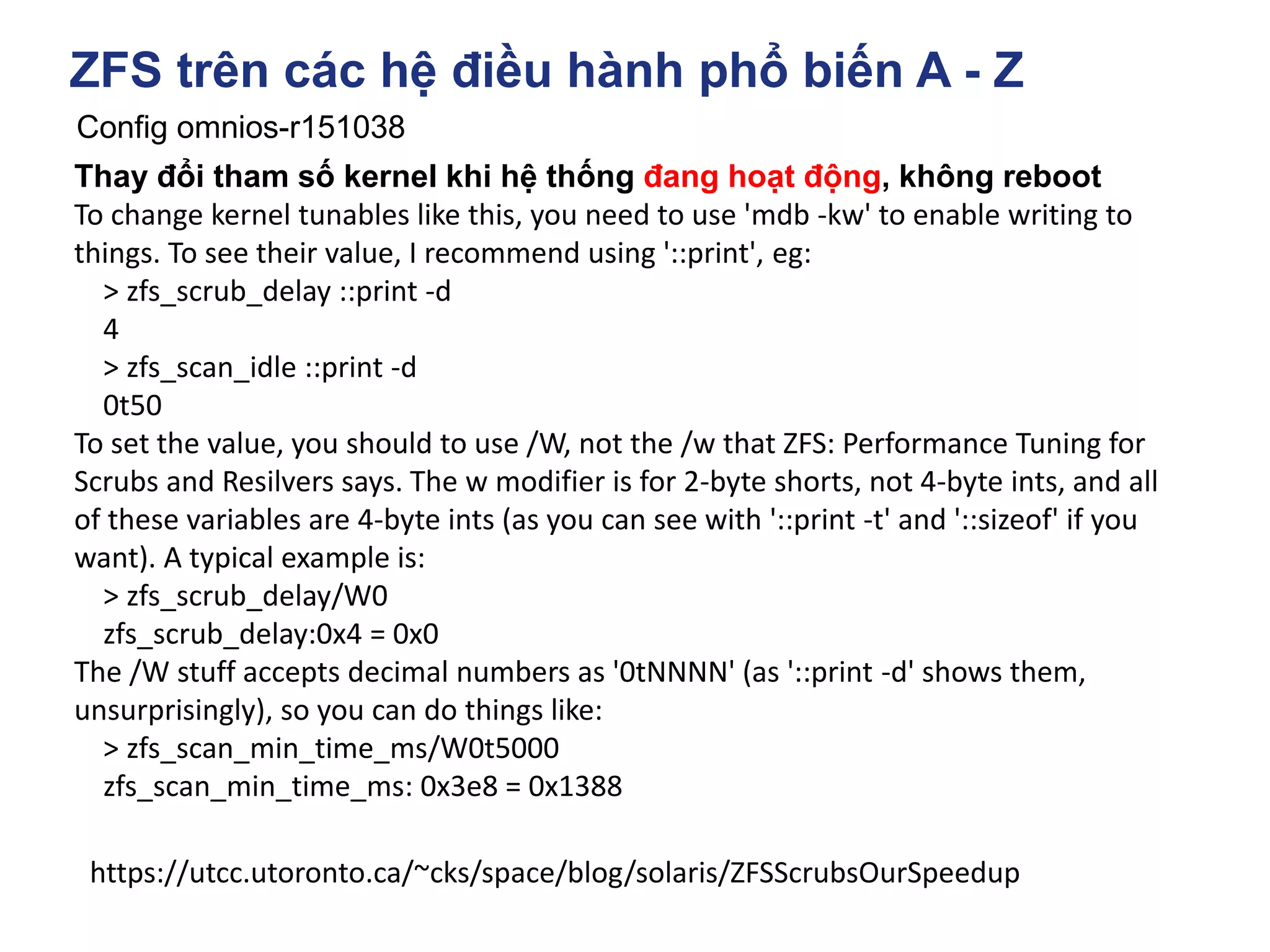 ZFS trên các hệ điều hành phổ biến A - Z
Config omnios-r151038
https://utcc.utoronto.ca/~cks/space/blog/solaris/ZFSScrubsOurSpeedup
Thay đổi tham số kernel khi hệ thống đang hoạt động, không reboot
To change kernel tunables like this, you need to use 'mdb -kw' to enable writing to
things. To see their value, I recommend using '::print', eg:
> zfs_scrub_delay ::print -d
4
> zfs_scan_idle ::print -d
0t50
To set the value, you should to use /W, not the /w that ZFS: Performance Tuning for
Scrubs and Resilvers says. The w modifier is for 2-byte shorts, not 4-byte ints, and all
of these variables are 4-byte ints (as you can see with '::print -t' and '::sizeof' if you
want). A typical example is:
> zfs_scrub_delay/W0
zfs_scrub_delay:0x4 = 0x0
The /W stuff accepts decimal numbers as '0tNNNN' (as '::print -d' shows them,
unsurprisingly), so you can do things like:
> zfs_scan_min_time_ms/W0t5000
zfs_scan_min_time_ms: 0x3e8 = 0x1388
 