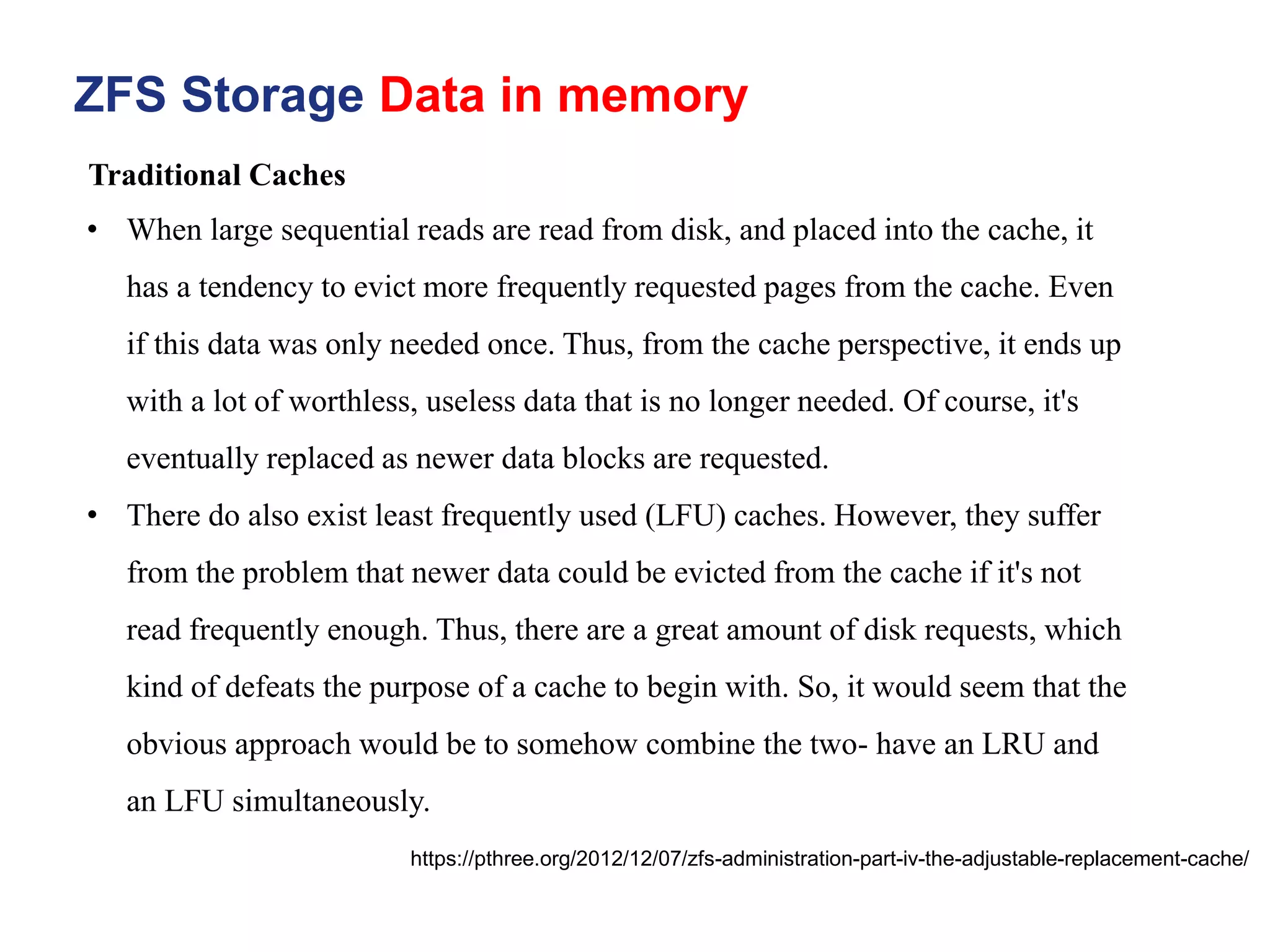 ZFS Storage Data in memory
https://pthree.org/2012/12/07/zfs-administration-part-iv-the-adjustable-replacement-cache/
• When large sequential reads are read from disk, and placed into the cache, it
has a tendency to evict more frequently requested pages from the cache. Even
if this data was only needed once. Thus, from the cache perspective, it ends up
with a lot of worthless, useless data that is no longer needed. Of course, it's
eventually replaced as newer data blocks are requested.
• There do also exist least frequently used (LFU) caches. However, they suffer
from the problem that newer data could be evicted from the cache if it's not
read frequently enough. Thus, there are a great amount of disk requests, which
kind of defeats the purpose of a cache to begin with. So, it would seem that the
obvious approach would be to somehow combine the two- have an LRU and
an LFU simultaneously.
Traditional Caches
 