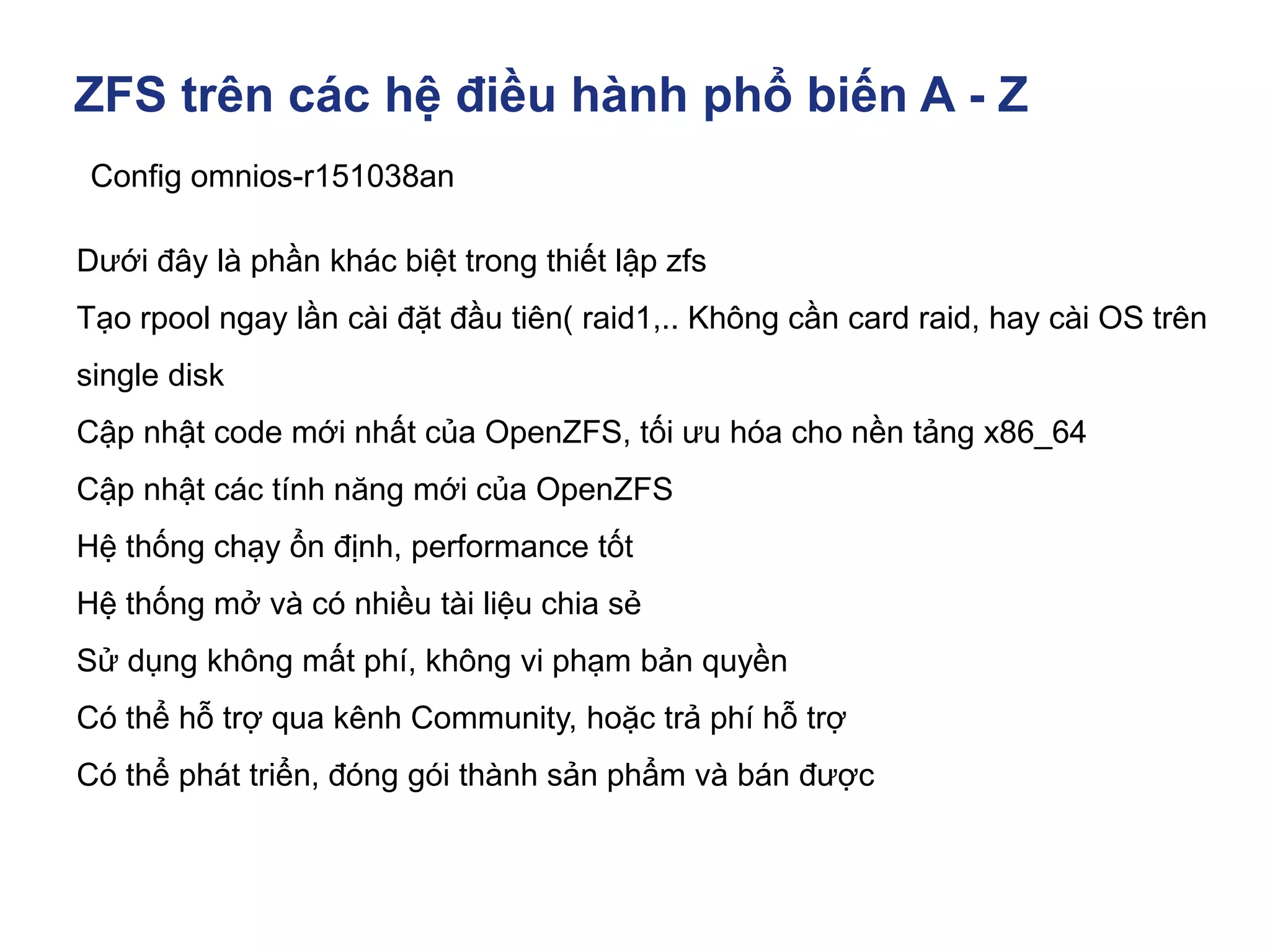 ZFS trên các hệ điều hành phổ biến A - Z
Config omnios-r151038an
Dưới đây là phần khác biệt trong thiết lập zfs
Tạo rpool ngay lần cài đặt đầu tiên( raid1,.. Không cần card raid, hay cài OS trên
single disk
Cập nhật code mới nhất của OpenZFS, tối ưu hóa cho nền tảng x86_64
Cập nhật các tính năng mới của OpenZFS
Hệ thống chạy ổn định, performance tốt
Hệ thống mở và có nhiều tài liệu chia sẻ
Sử dụng không mất phí, không vi phạm bản quyền
Có thể hỗ trợ qua kênh Community, hoặc trả phí hỗ trợ
Có thể phát triển, đóng gói thành sản phẩm và bán được
 