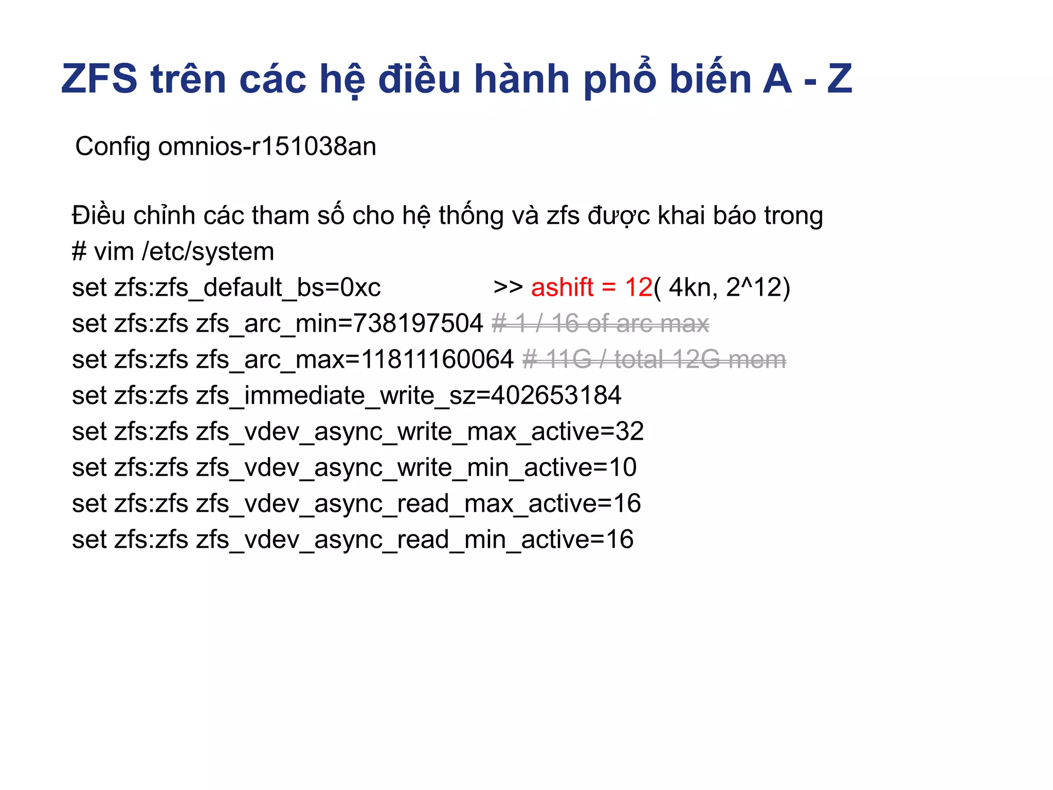 ZFS trên các hệ điều hành phổ biến A - Z
Config omnios-r151038an
Điều chỉnh các tham số cho hệ thống và zfs được khai báo trong
# vim /etc/system
set zfs:zfs_default_bs=0xc >> ashift = 12( 4kn, 2^12)
set zfs:zfs zfs_arc_min=738197504 # 1 / 16 of arc max
set zfs:zfs zfs_arc_max=11811160064 # 11G / total 12G mem
set zfs:zfs zfs_immediate_write_sz=402653184
set zfs:zfs zfs_vdev_async_write_max_active=32
set zfs:zfs zfs_vdev_async_write_min_active=10
set zfs:zfs zfs_vdev_async_read_max_active=16
set zfs:zfs zfs_vdev_async_read_min_active=16
 