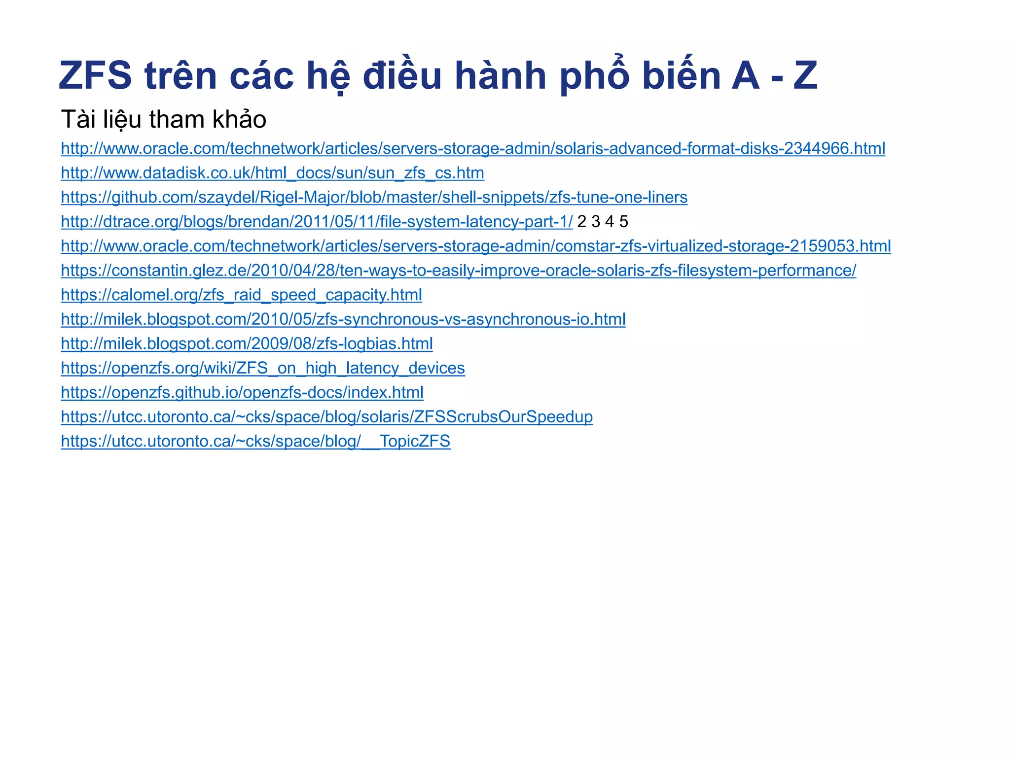 ZFS trên các hệ điều hành phổ biến A - Z
Tài liệu tham khảo
http://www.oracle.com/technetwork/articles/servers-storage-admin/solaris-advanced-format-disks-2344966.html
http://www.datadisk.co.uk/html_docs/sun/sun_zfs_cs.htm
https://github.com/szaydel/Rigel-Major/blob/master/shell-snippets/zfs-tune-one-liners
http://dtrace.org/blogs/brendan/2011/05/11/file-system-latency-part-1/ 2 3 4 5
http://www.oracle.com/technetwork/articles/servers-storage-admin/comstar-zfs-virtualized-storage-2159053.html
https://constantin.glez.de/2010/04/28/ten-ways-to-easily-improve-oracle-solaris-zfs-filesystem-performance/
https://calomel.org/zfs_raid_speed_capacity.html
http://milek.blogspot.com/2010/05/zfs-synchronous-vs-asynchronous-io.html
http://milek.blogspot.com/2009/08/zfs-logbias.html
https://openzfs.org/wiki/ZFS_on_high_latency_devices
https://openzfs.github.io/openzfs-docs/index.html
https://utcc.utoronto.ca/~cks/space/blog/solaris/ZFSScrubsOurSpeedup
https://utcc.utoronto.ca/~cks/space/blog/__TopicZFS
 