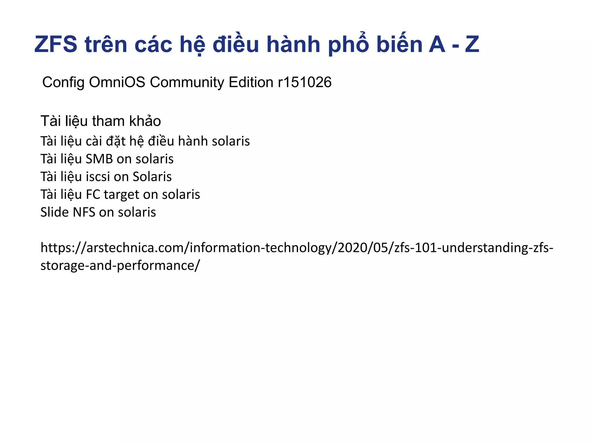 ZFS trên các hệ điều hành phổ biến A - Z
Config OmniOS Community Edition r151026
Tài liệu tham khảo
Tài liệu cài đặt hệ điều hành solaris
Tài liệu SMB on solaris
Tài liệu iscsi on Solaris
Tài liệu FC target on solaris
Slide NFS on solaris
https://arstechnica.com/information-technology/2020/05/zfs-101-understanding-zfs-
storage-and-performance/
 
