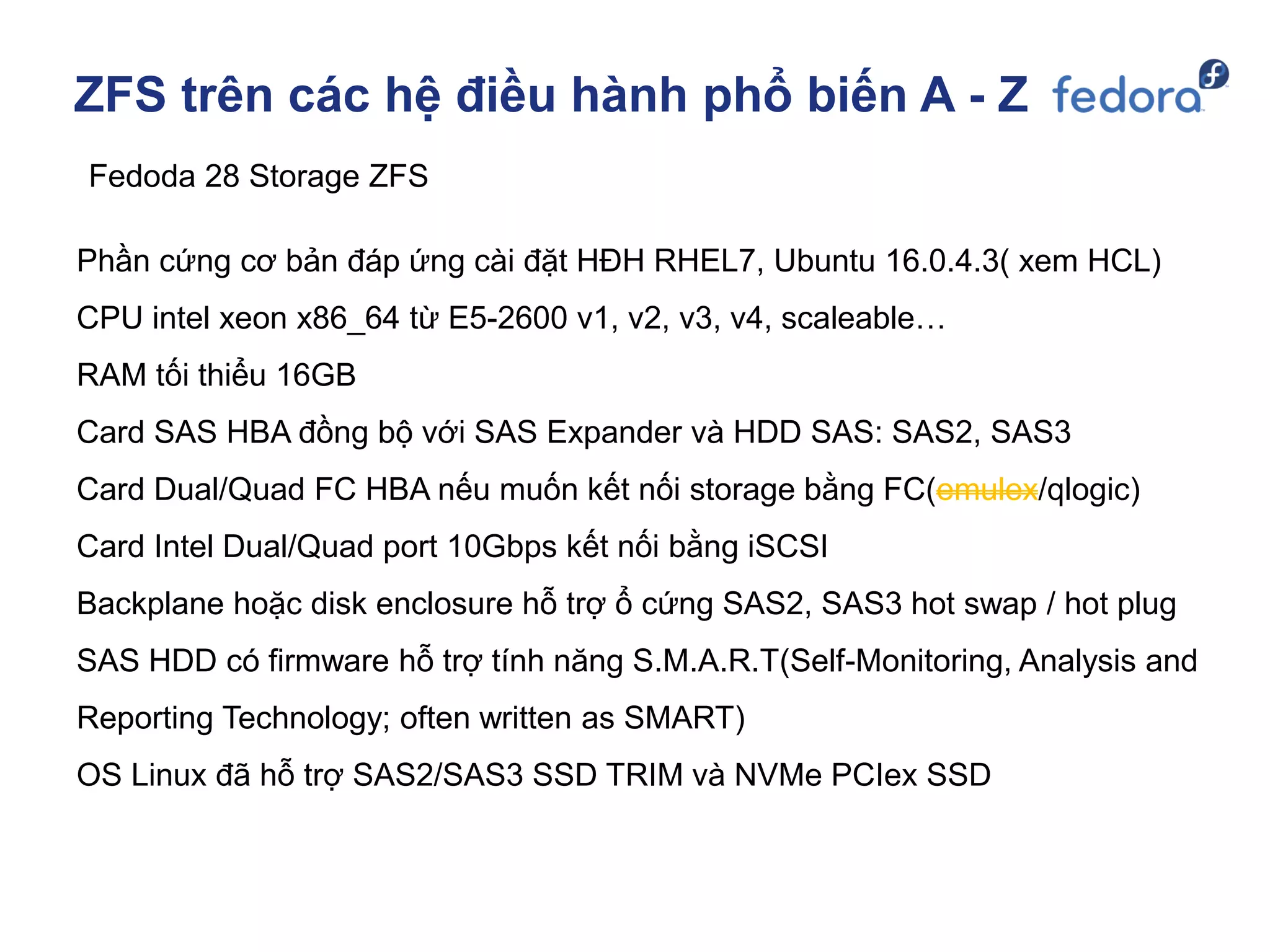 ZFS trên các hệ điều hành phổ biến A - Z
Fedoda 28 Storage ZFS
Phần cứng cơ bản đáp ứng cài đặt HĐH RHEL7, Ubuntu 16.0.4.3( xem HCL)
CPU intel xeon x86_64 từ E5-2600 v1, v2, v3, v4, scaleable…
RAM tối thiểu 16GB
Card SAS HBA đồng bộ với SAS Expander và HDD SAS: SAS2, SAS3
Card Dual/Quad FC HBA nếu muốn kết nối storage bằng FC(emulex/qlogic)
Card Intel Dual/Quad port 10Gbps kết nối bằng iSCSI
Backplane hoặc disk enclosure hỗ trợ ổ cứng SAS2, SAS3 hot swap / hot plug
SAS HDD có firmware hỗ trợ tính năng S.M.A.R.T(Self-Monitoring, Analysis and
Reporting Technology; often written as SMART)
OS Linux đã hỗ trợ SAS2/SAS3 SSD TRIM và NVMe PCIex SSD
 