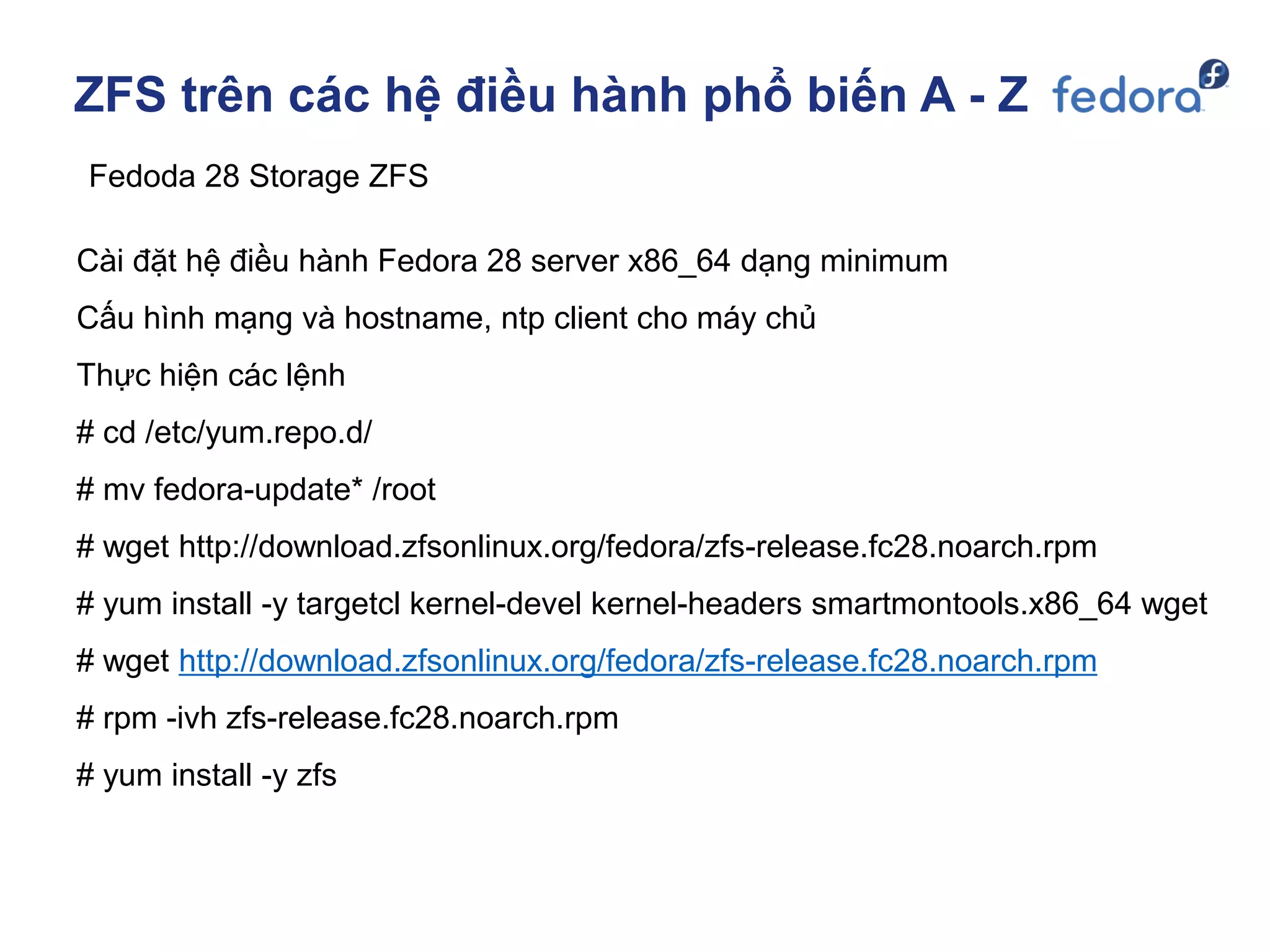 ZFS trên các hệ điều hành phổ biến A - Z
Fedoda 28 Storage ZFS
Cài đặt hệ điều hành Fedora 28 server x86_64 dạng minimum
Cấu hình mạng và hostname, ntp client cho máy chủ
Thực hiện các lệnh
# cd /etc/yum.repo.d/
# mv fedora-update* /root
# wget http://download.zfsonlinux.org/fedora/zfs-release.fc28.noarch.rpm
# yum install -y targetcl kernel-devel kernel-headers smartmontools.x86_64 wget
# wget http://download.zfsonlinux.org/fedora/zfs-release.fc28.noarch.rpm
# rpm -ivh zfs-release.fc28.noarch.rpm
# yum install -y zfs
 