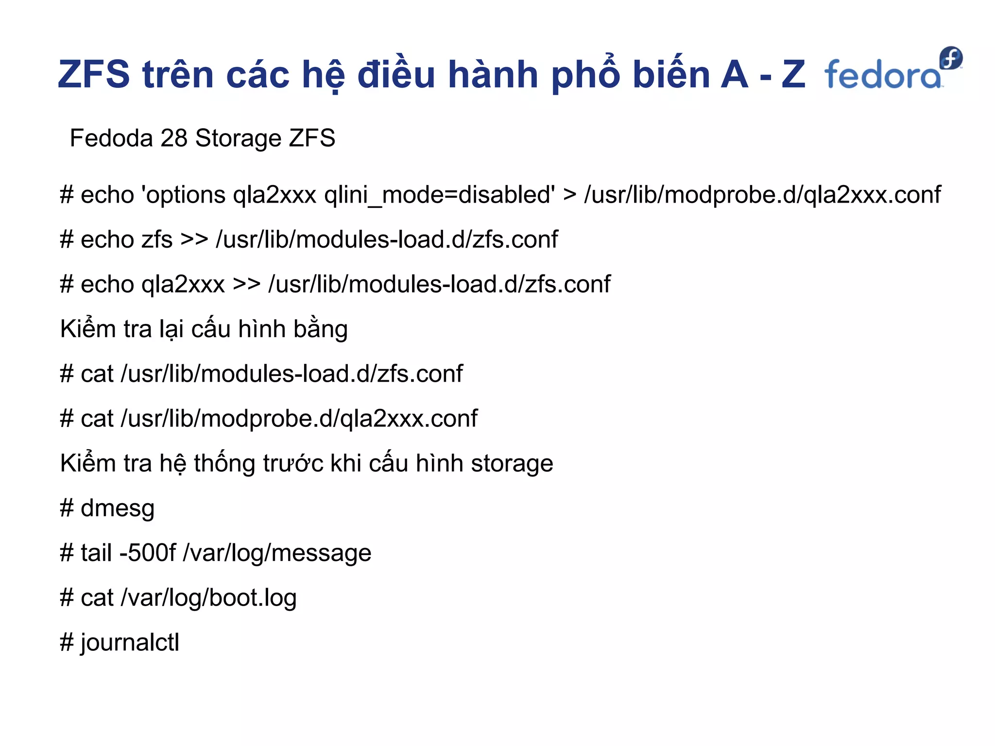 ZFS trên các hệ điều hành phổ biến A - Z
Fedoda 28 Storage ZFS
# echo 'options qla2xxx qlini_mode=disabled' > /usr/lib/modprobe.d/qla2xxx.conf
# echo zfs >> /usr/lib/modules-load.d/zfs.conf
# echo qla2xxx >> /usr/lib/modules-load.d/zfs.conf
Kiểm tra lại cấu hình bằng
# cat /usr/lib/modules-load.d/zfs.conf
# cat /usr/lib/modprobe.d/qla2xxx.conf
Kiểm tra hệ thống trước khi cấu hình storage
# dmesg
# tail -500f /var/log/message
# cat /var/log/boot.log
# journalctl
 