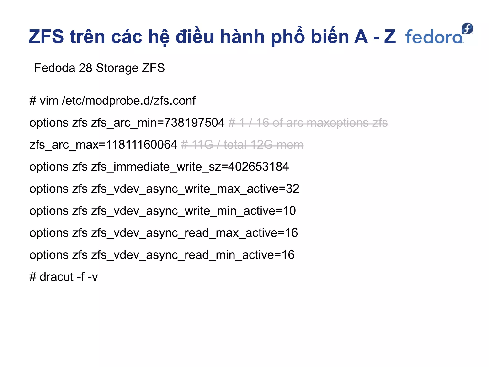 ZFS trên các hệ điều hành phổ biến A - Z
Fedoda 28 Storage ZFS
# vim /etc/modprobe.d/zfs.conf
options zfs zfs_arc_min=738197504 # 1 / 16 of arc maxoptions zfs
zfs_arc_max=11811160064 # 11G / total 12G mem
options zfs zfs_immediate_write_sz=402653184
options zfs zfs_vdev_async_write_max_active=32
options zfs zfs_vdev_async_write_min_active=10
options zfs zfs_vdev_async_read_max_active=16
options zfs zfs_vdev_async_read_min_active=16
# dracut -f -v
 
