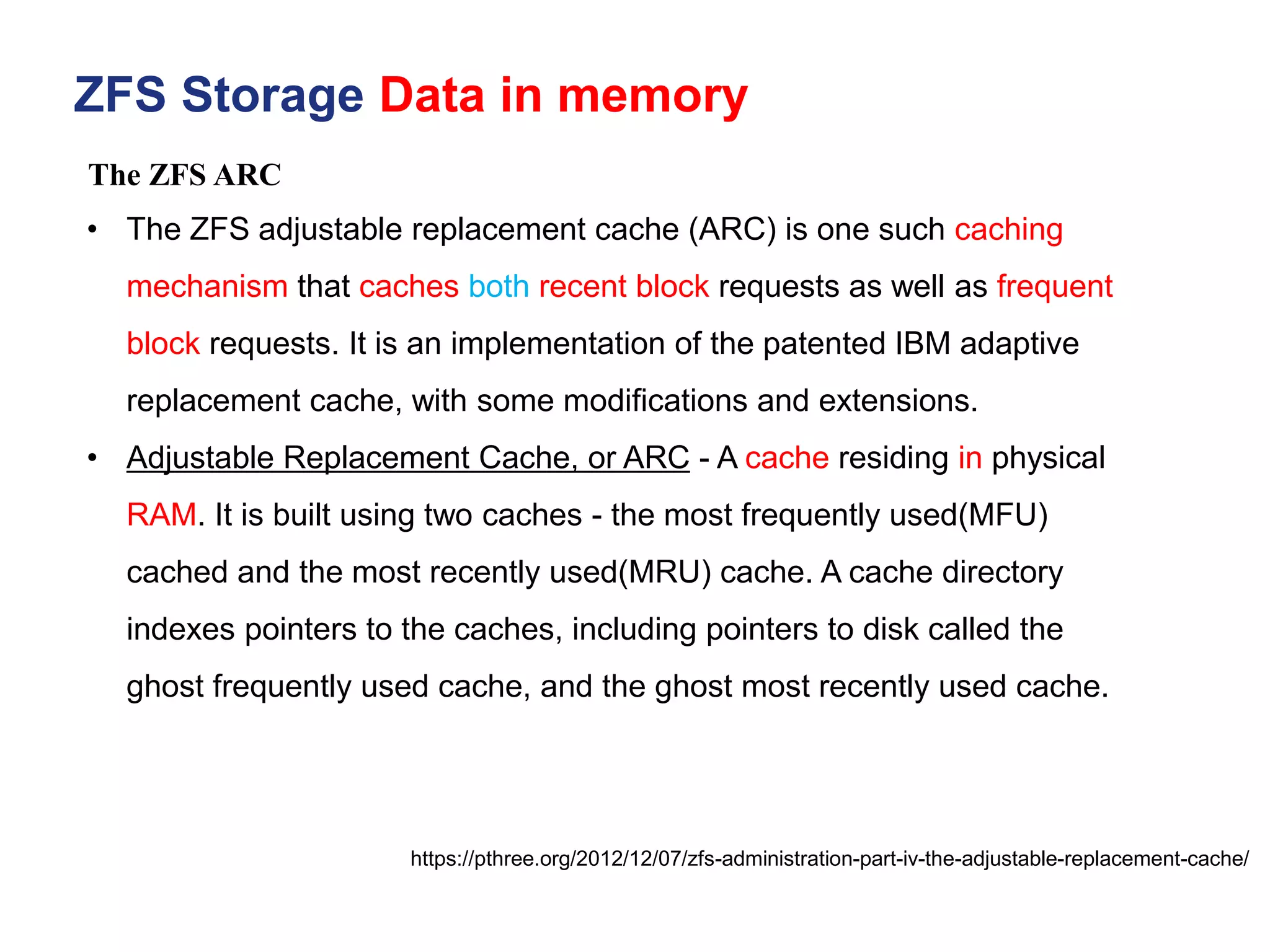 ZFS Storage Data in memory
https://pthree.org/2012/12/07/zfs-administration-part-iv-the-adjustable-replacement-cache/
• The ZFS adjustable replacement cache (ARC) is one such caching
mechanism that caches both recent block requests as well as frequent
block requests. It is an implementation of the patented IBM adaptive
replacement cache, with some modifications and extensions.
• Adjustable Replacement Cache, or ARC - A cache residing in physical
RAM. It is built using two caches - the most frequently used(MFU)
cached and the most recently used(MRU) cache. A cache directory
indexes pointers to the caches, including pointers to disk called the
ghost frequently used cache, and the ghost most recently used cache.
The ZFS ARC
 