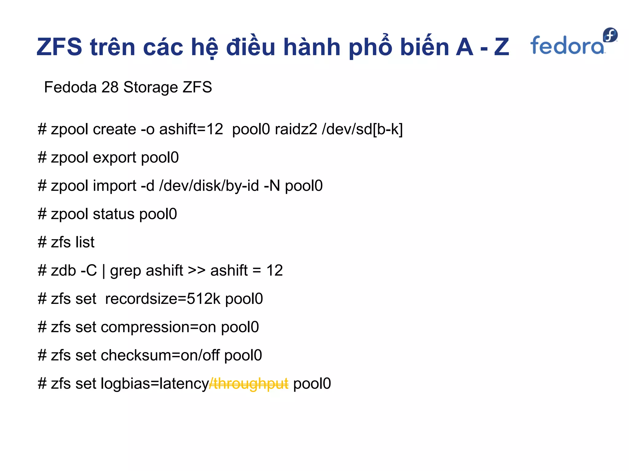 ZFS trên các hệ điều hành phổ biến A - Z
Fedoda 28 Storage ZFS
# zpool create -o ashift=12 pool0 raidz2 /dev/sd[b-k]
# zpool export pool0
# zpool import -d /dev/disk/by-id -N pool0
# zpool status pool0
# zfs list
# zdb -C | grep ashift >> ashift = 12
# zfs set recordsize=512k pool0
# zfs set compression=on pool0
# zfs set checksum=on/off pool0
# zfs set logbias=latency/throughput pool0
 