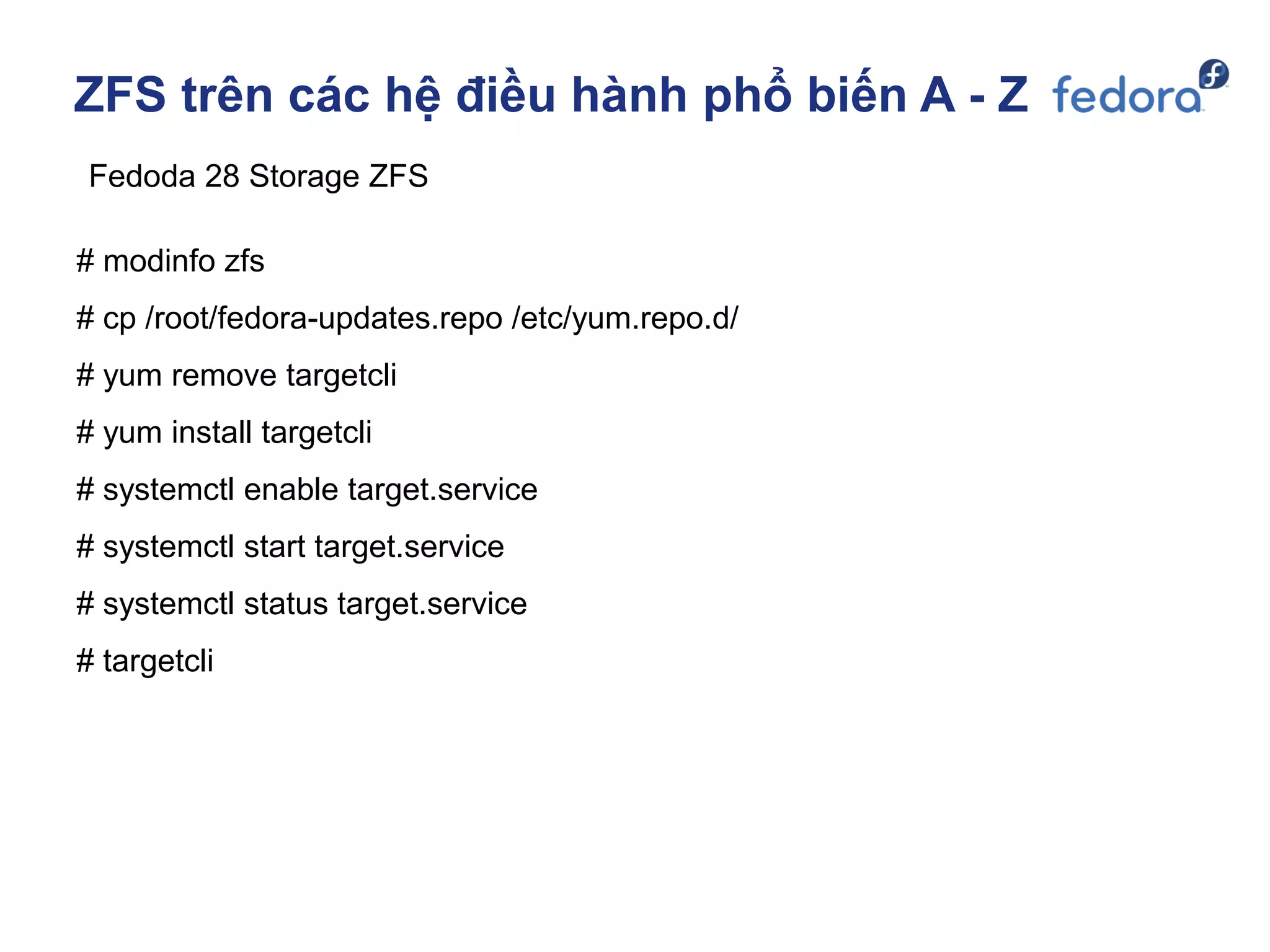 ZFS trên các hệ điều hành phổ biến A - Z
Fedoda 28 Storage ZFS
# modinfo zfs
# cp /root/fedora-updates.repo /etc/yum.repo.d/
# yum remove targetcli
# yum install targetcli
# systemctl enable target.service
# systemctl start target.service
# systemctl status target.service
# targetcli
 