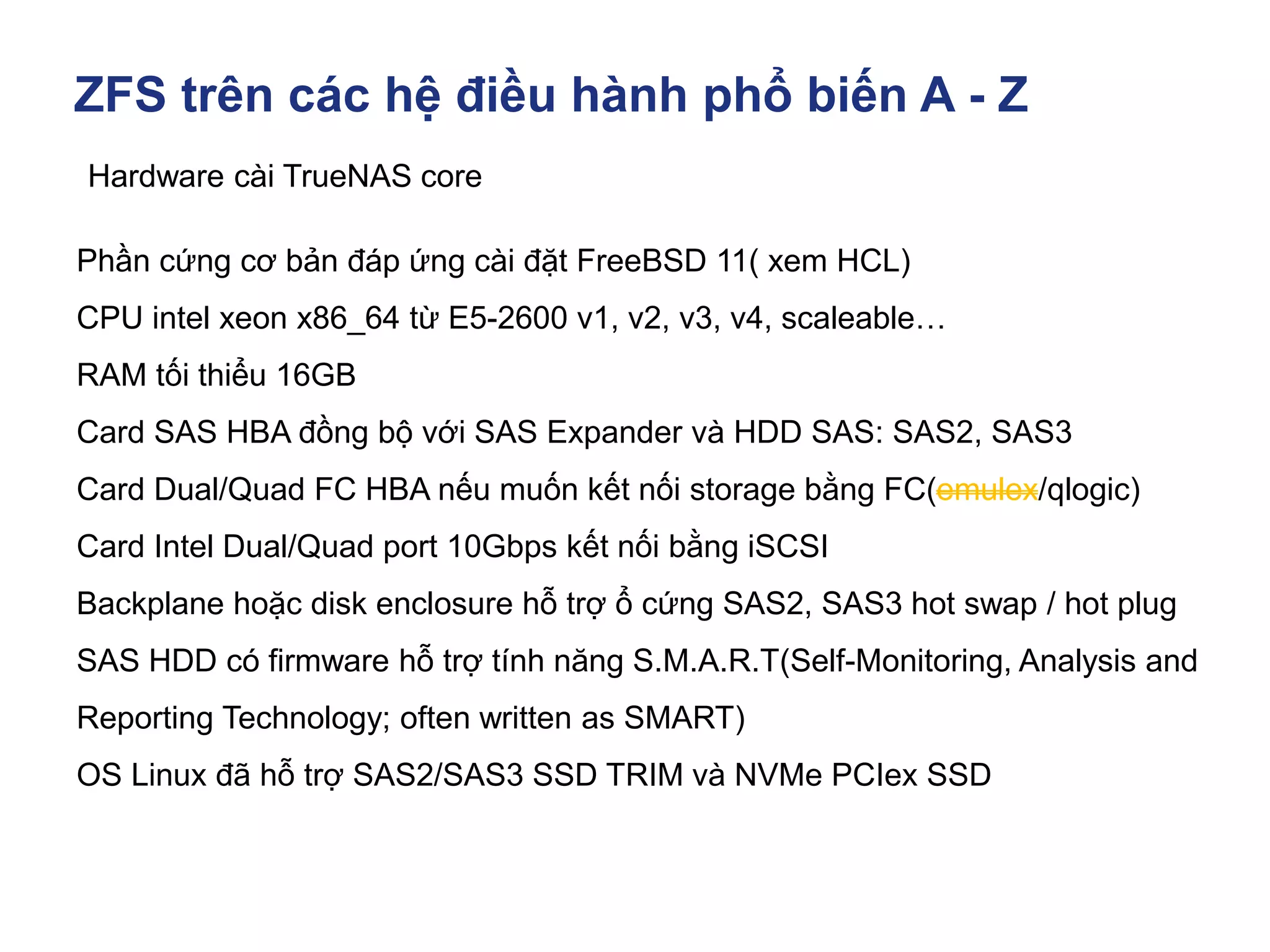 ZFS trên các hệ điều hành phổ biến A - Z
Hardware cài TrueNAS core
Phần cứng cơ bản đáp ứng cài đặt FreeBSD 11( xem HCL)
CPU intel xeon x86_64 từ E5-2600 v1, v2, v3, v4, scaleable…
RAM tối thiểu 16GB
Card SAS HBA đồng bộ với SAS Expander và HDD SAS: SAS2, SAS3
Card Dual/Quad FC HBA nếu muốn kết nối storage bằng FC(emulex/qlogic)
Card Intel Dual/Quad port 10Gbps kết nối bằng iSCSI
Backplane hoặc disk enclosure hỗ trợ ổ cứng SAS2, SAS3 hot swap / hot plug
SAS HDD có firmware hỗ trợ tính năng S.M.A.R.T(Self-Monitoring, Analysis and
Reporting Technology; often written as SMART)
OS Linux đã hỗ trợ SAS2/SAS3 SSD TRIM và NVMe PCIex SSD
 