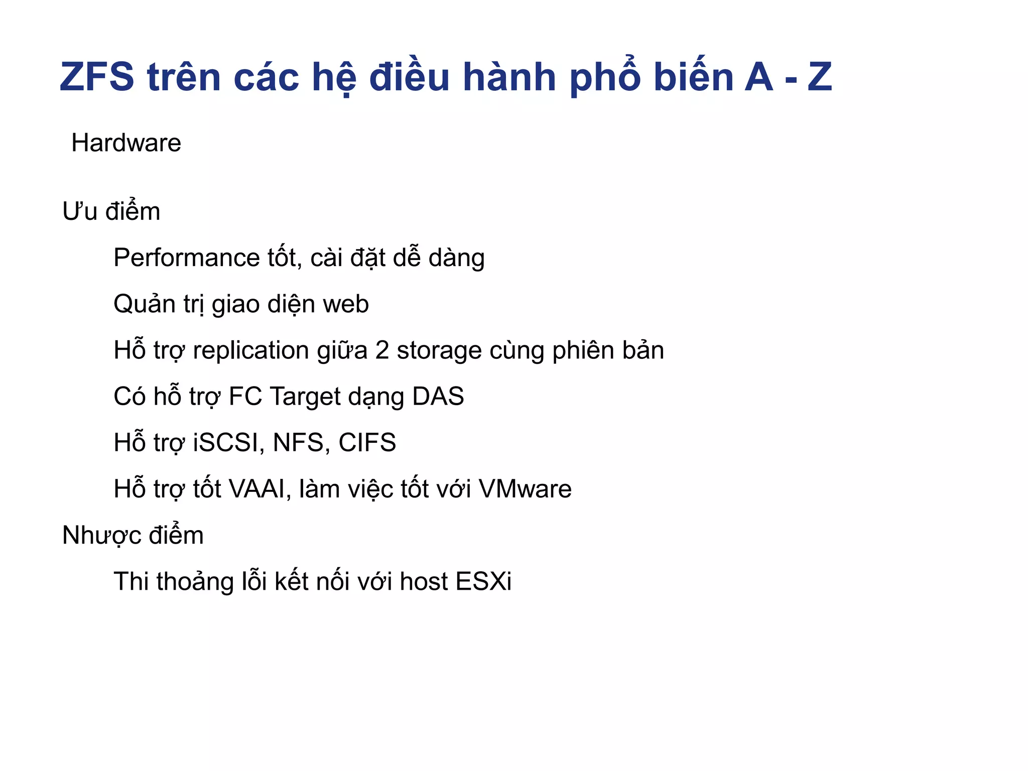 ZFS trên các hệ điều hành phổ biến A - Z
Hardware
Ưu điểm
Performance tốt, cài đặt dễ dàng
Quản trị giao diện web
Hỗ trợ replication giữa 2 storage cùng phiên bản
Có hỗ trợ FC Target dạng DAS
Hỗ trợ iSCSI, NFS, CIFS
Hỗ trợ tốt VAAI, làm việc tốt với VMware
Nhược điểm
Thi thoảng lỗi kết nối với host ESXi
 