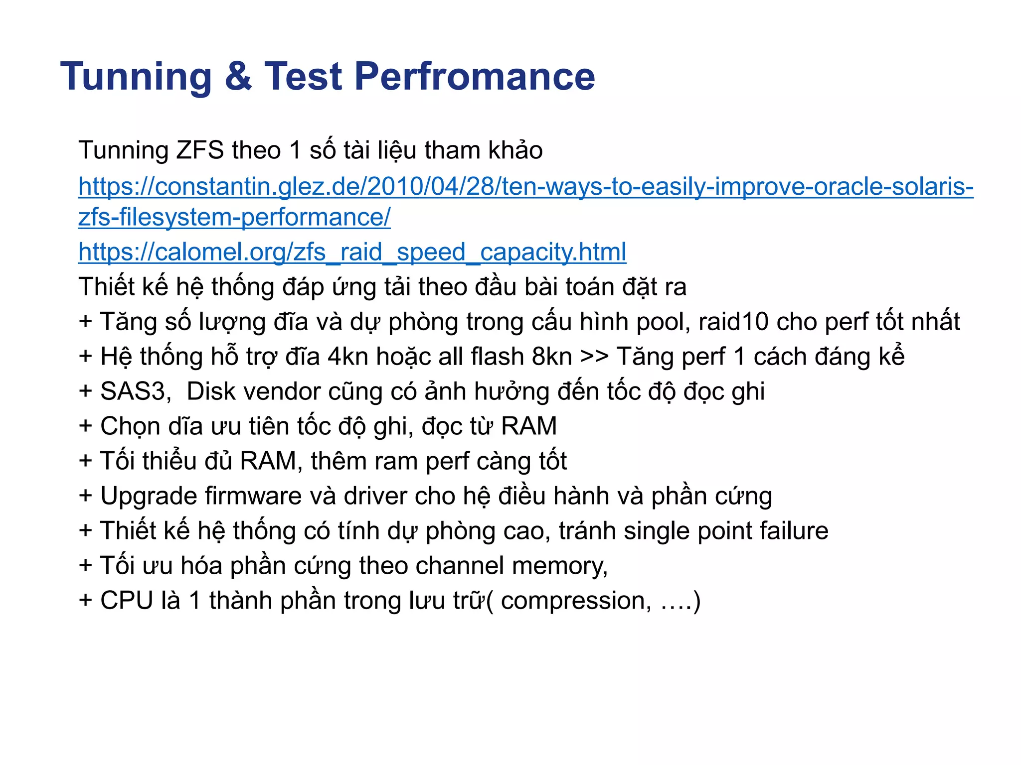 Tunning & Test Perfromance
Tunning ZFS theo 1 số tài liệu tham khảo
https://constantin.glez.de/2010/04/28/ten-ways-to-easily-improve-oracle-solaris-
zfs-filesystem-performance/
https://calomel.org/zfs_raid_speed_capacity.html
Thiết kế hệ thống đáp ứng tải theo đầu bài toán đặt ra
+ Tăng số lượng đĩa và dự phòng trong cấu hình pool, raid10 cho perf tốt nhất
+ Hệ thống hỗ trợ đĩa 4kn hoặc all flash 8kn >> Tăng perf 1 cách đáng kể
+ SAS3, Disk vendor cũng có ảnh hưởng đến tốc độ đọc ghi
+ Chọn dĩa ưu tiên tốc độ ghi, đọc từ RAM
+ Tối thiểu đủ RAM, thêm ram perf càng tốt
+ Upgrade firmware và driver cho hệ điều hành và phần cứng
+ Thiết kế hệ thống có tính dự phòng cao, tránh single point failure
+ Tối ưu hóa phần cứng theo channel memory,
+ CPU là 1 thành phần trong lưu trữ( compression, ….)
 