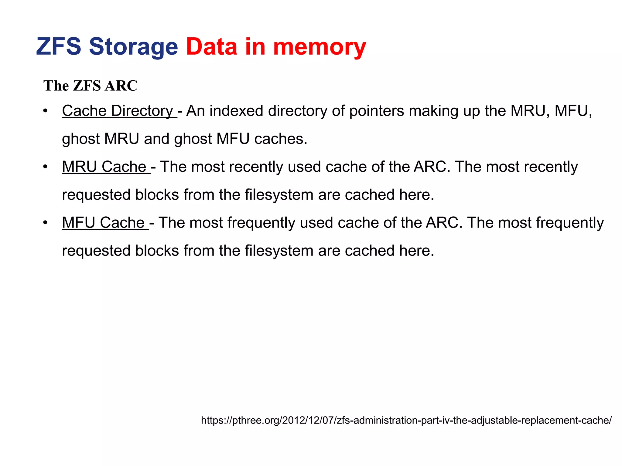The ZFS ARC
ZFS Storage Data in memory
https://pthree.org/2012/12/07/zfs-administration-part-iv-the-adjustable-replacement-cache/
• Cache Directory - An indexed directory of pointers making up the MRU, MFU,
ghost MRU and ghost MFU caches.
• MRU Cache - The most recently used cache of the ARC. The most recently
requested blocks from the filesystem are cached here.
• MFU Cache - The most frequently used cache of the ARC. The most frequently
requested blocks from the filesystem are cached here.
 