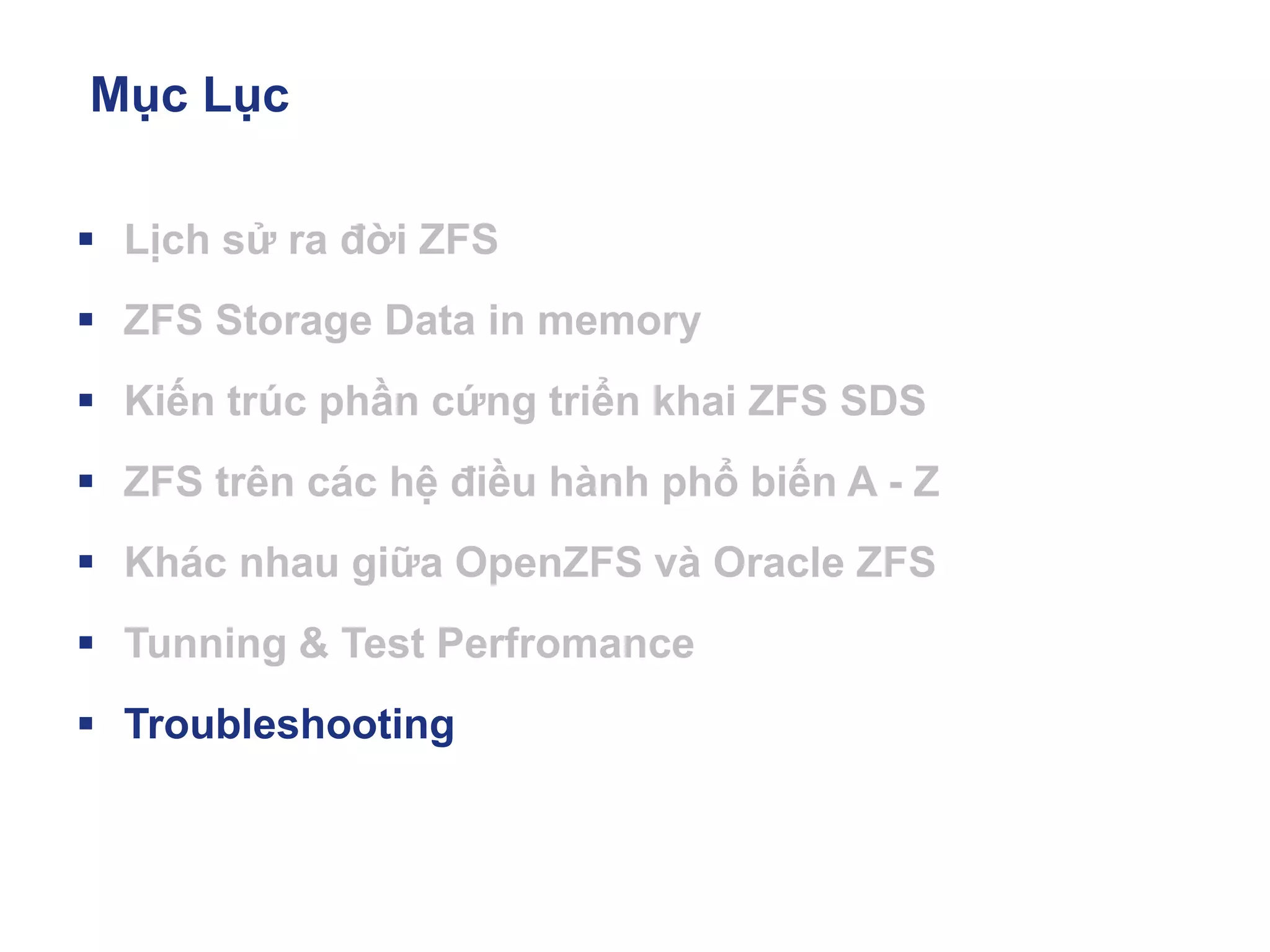 Mục Lục
▪ Lịch sử ra đời ZFS
▪ ZFS Storage Data in memory
▪ Kiến trúc phần cứng triển khai ZFS SDS
▪ ZFS trên các hệ điều hành phổ biến A - Z
▪ Khác nhau giữa OpenZFS và Oracle ZFS
▪ Tunning & Test Perfromance
▪ Troubleshooting
 