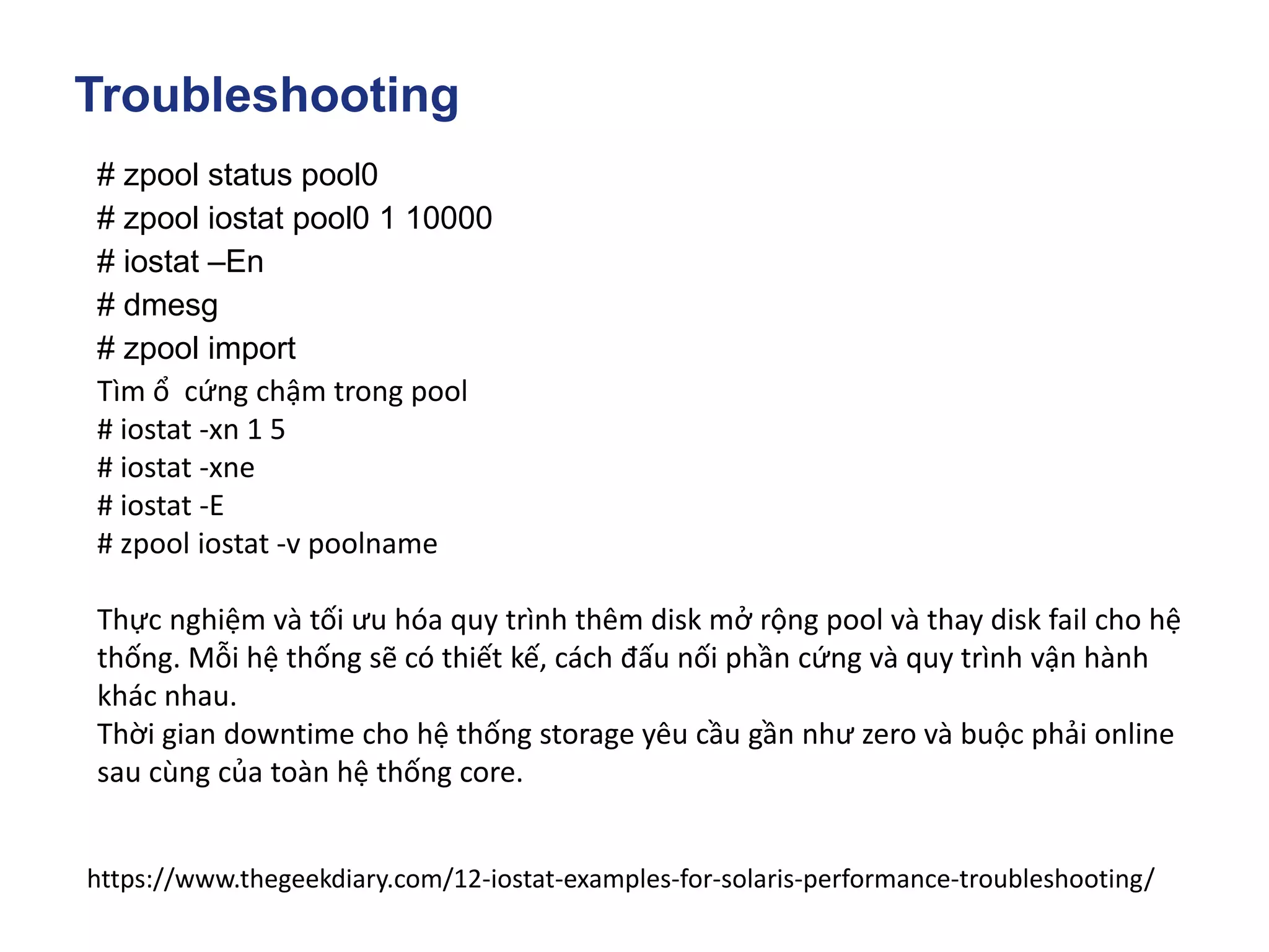 Troubleshooting
# zpool status pool0
# zpool iostat pool0 1 10000
# iostat –En
# dmesg
# zpool import
Tìm ổ cứng chậm trong pool
# iostat -xn 1 5
# iostat -xne
# iostat -E
# zpool iostat -v poolname
Thực nghiệm và tối ưu hóa quy trình thêm disk mở rộng pool và thay disk fail cho hệ
thống. Mỗi hệ thống sẽ có thiết kế, cách đấu nối phần cứng và quy trình vận hành
khác nhau.
Thời gian downtime cho hệ thống storage yêu cầu gần như zero và buộc phải online
sau cùng của toàn hệ thống core.
https://www.thegeekdiary.com/12-iostat-examples-for-solaris-performance-troubleshooting/
 