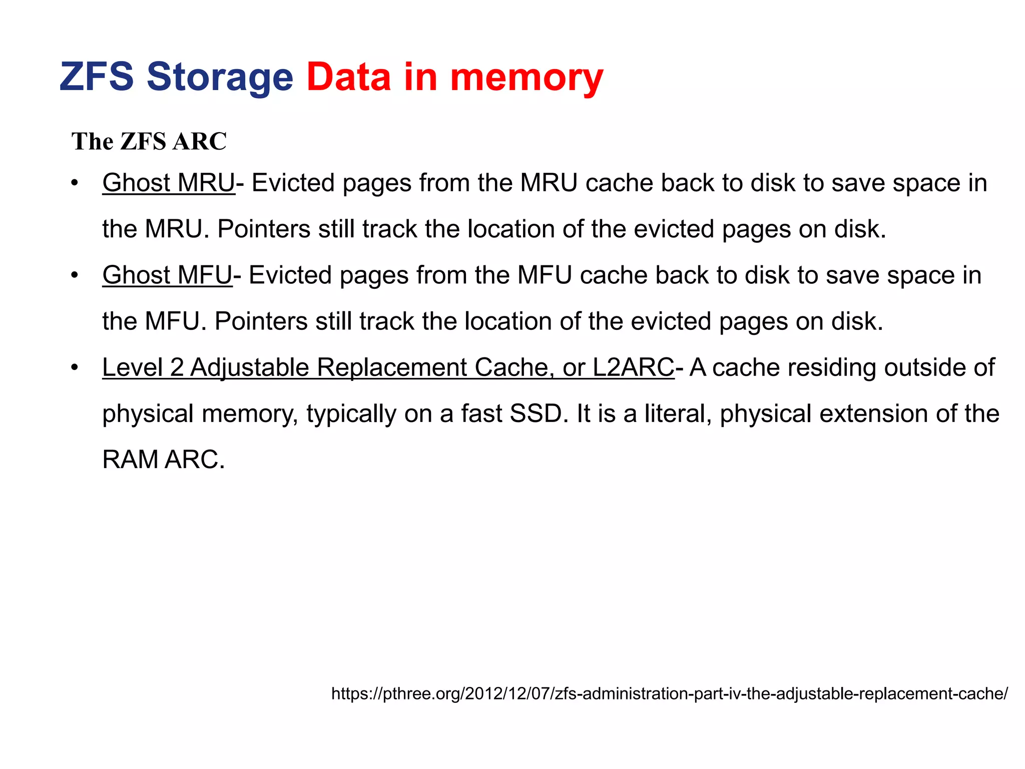 ZFS Storage Data in memory
https://pthree.org/2012/12/07/zfs-administration-part-iv-the-adjustable-replacement-cache/
• Ghost MRU- Evicted pages from the MRU cache back to disk to save space in
the MRU. Pointers still track the location of the evicted pages on disk.
• Ghost MFU- Evicted pages from the MFU cache back to disk to save space in
the MFU. Pointers still track the location of the evicted pages on disk.
• Level 2 Adjustable Replacement Cache, or L2ARC- A cache residing outside of
physical memory, typically on a fast SSD. It is a literal, physical extension of the
RAM ARC.
The ZFS ARC
 
