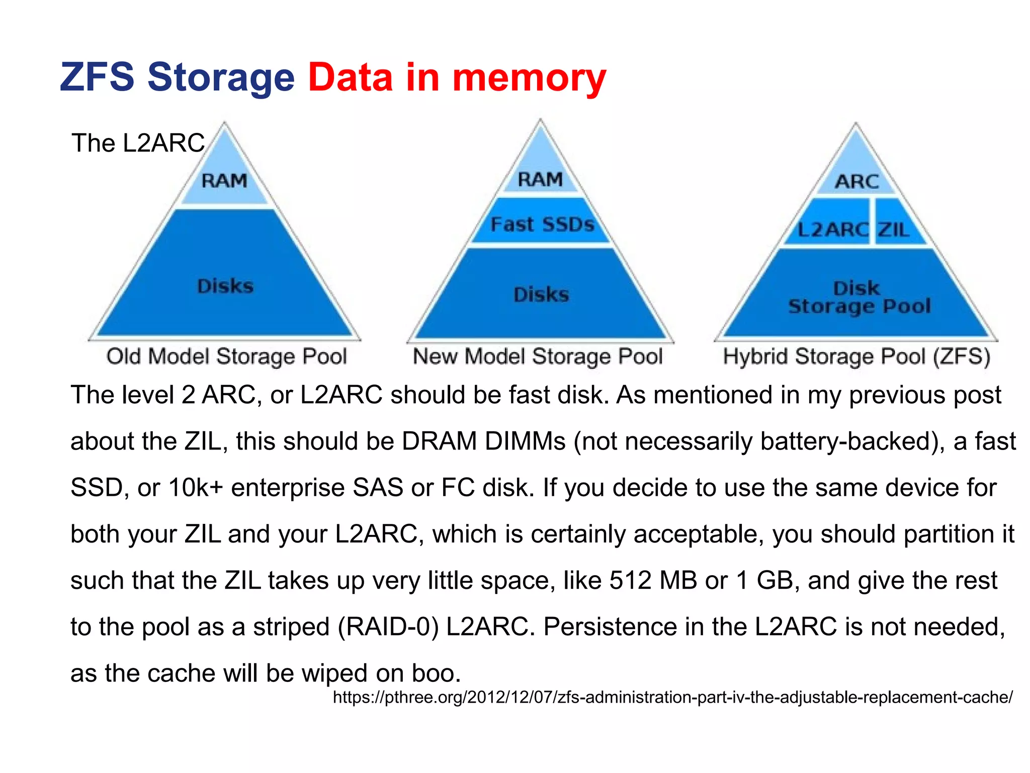 ZFS Storage Data in memory
https://pthree.org/2012/12/07/zfs-administration-part-iv-the-adjustable-replacement-cache/
The L2ARC
The level 2 ARC, or L2ARC should be fast disk. As mentioned in my previous post
about the ZIL, this should be DRAM DIMMs (not necessarily battery-backed), a fast
SSD, or 10k+ enterprise SAS or FC disk. If you decide to use the same device for
both your ZIL and your L2ARC, which is certainly acceptable, you should partition it
such that the ZIL takes up very little space, like 512 MB or 1 GB, and give the rest
to the pool as a striped (RAID-0) L2ARC. Persistence in the L2ARC is not needed,
as the cache will be wiped on boo.
 