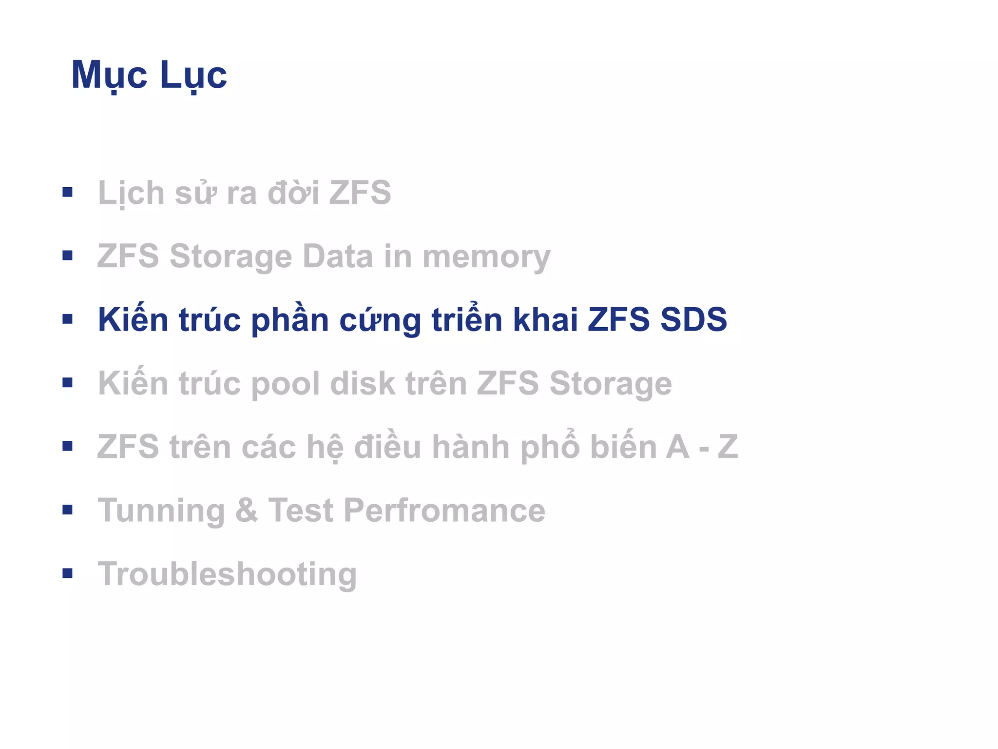 Mục Lục
▪ Lịch sử ra đời ZFS
▪ ZFS Storage Data in memory
▪ Kiến trúc phần cứng triển khai ZFS SDS
▪ Kiến trúc pool disk trên ZFS Storage
▪ ZFS trên các hệ điều hành phổ biến A - Z
▪ Tunning & Test Perfromance
▪ Troubleshooting
 