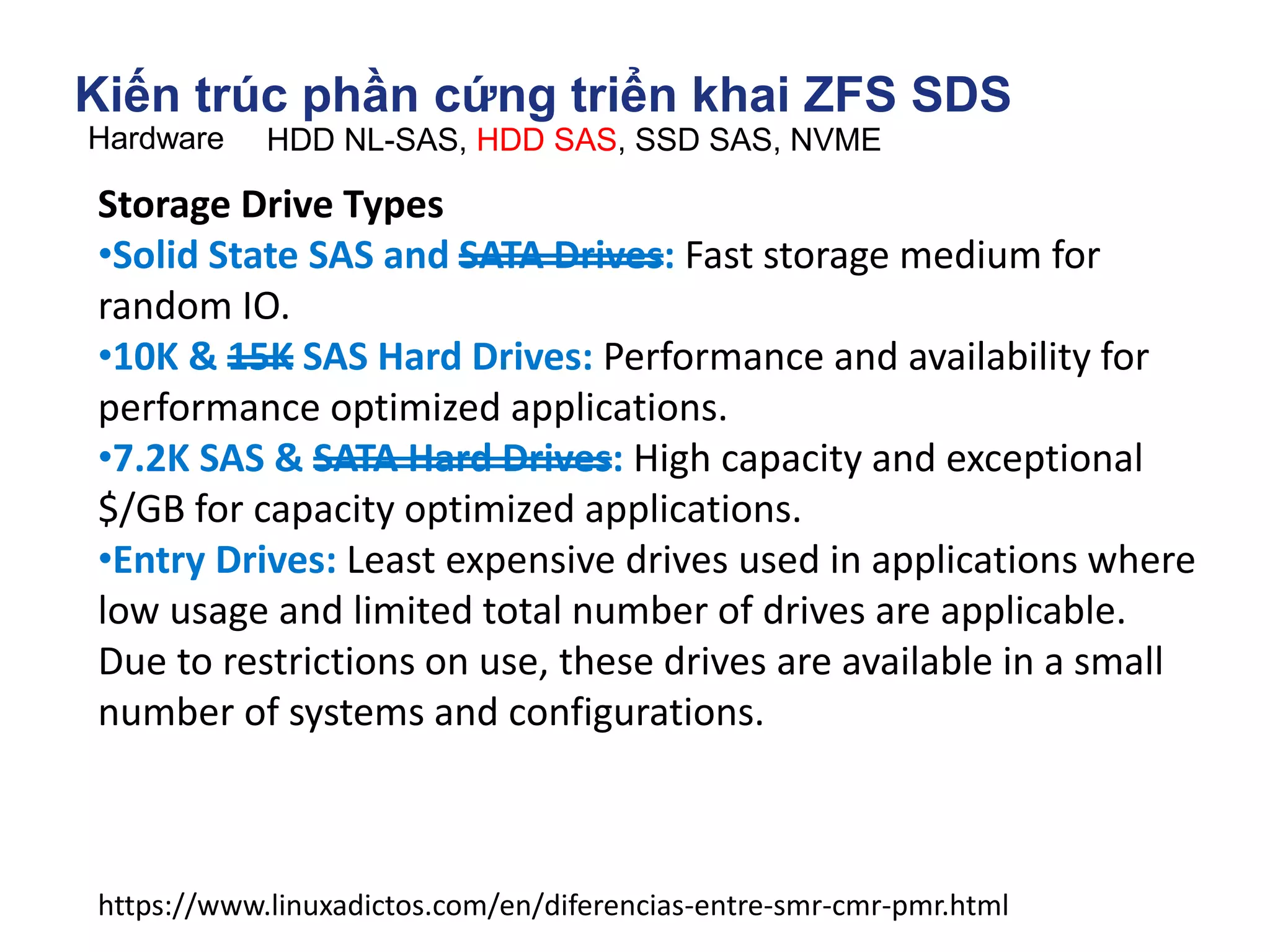Kiến trúc phần cứng triển khai ZFS SDS
Hardware HDD NL-SAS, HDD SAS, SSD SAS, NVME
https://www.linuxadictos.com/en/diferencias-entre-smr-cmr-pmr.html
Storage Drive Types
•Solid State SAS and SATA Drives: Fast storage medium for
random IO.
•10K & 15K SAS Hard Drives: Performance and availability for
performance optimized applications.
•7.2K SAS & SATA Hard Drives: High capacity and exceptional
$/GB for capacity optimized applications.
•Entry Drives: Least expensive drives used in applications where
low usage and limited total number of drives are applicable.
Due to restrictions on use, these drives are available in a small
number of systems and configurations.
 