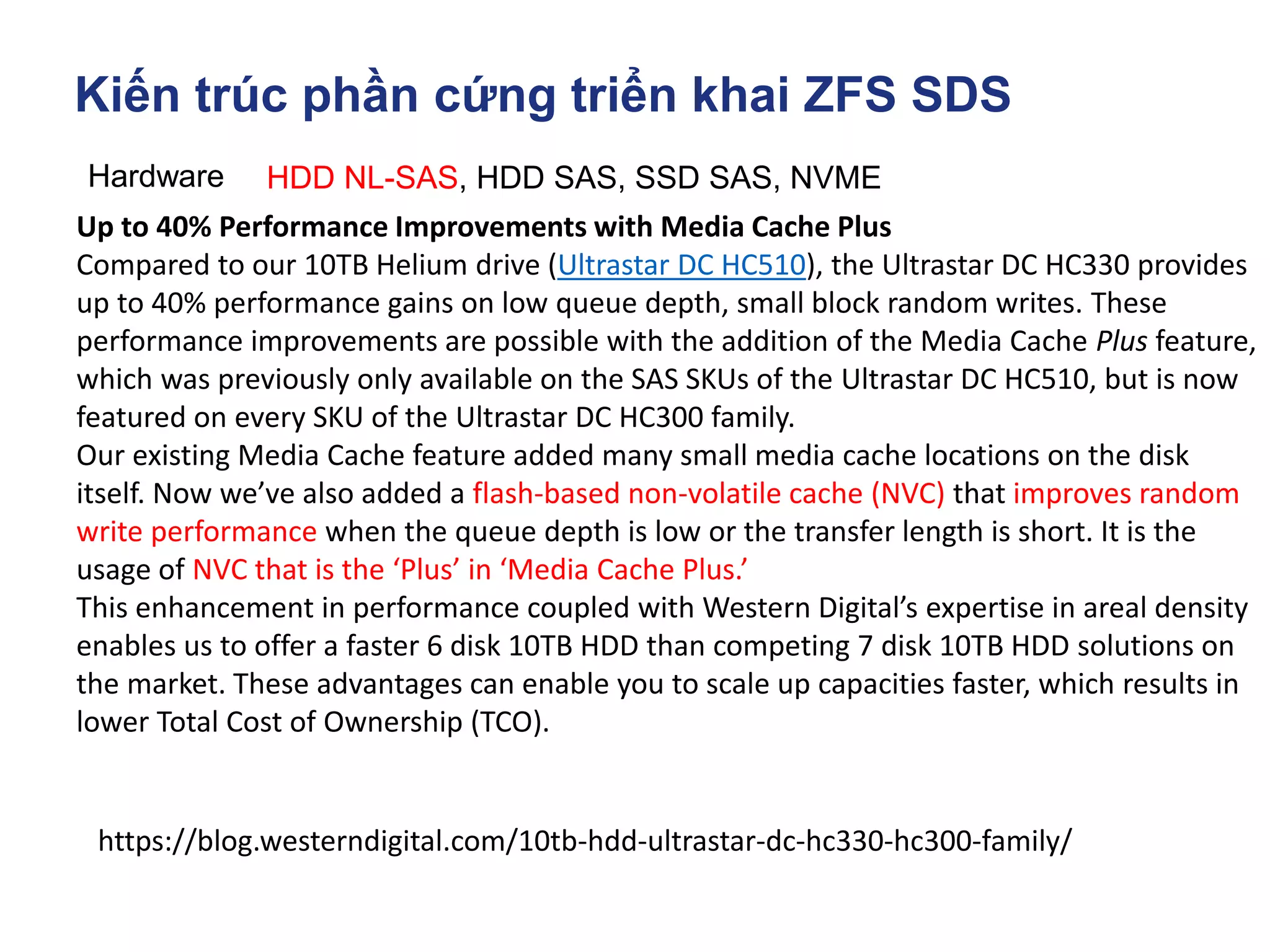 Kiến trúc phần cứng triển khai ZFS SDS
Hardware HDD NL-SAS, HDD SAS, SSD SAS, NVME
https://blog.westerndigital.com/10tb-hdd-ultrastar-dc-hc330-hc300-family/
Up to 40% Performance Improvements with Media Cache Plus
Compared to our 10TB Helium drive (Ultrastar DC HC510), the Ultrastar DC HC330 provides
up to 40% performance gains on low queue depth, small block random writes. These
performance improvements are possible with the addition of the Media Cache Plus feature,
which was previously only available on the SAS SKUs of the Ultrastar DC HC510, but is now
featured on every SKU of the Ultrastar DC HC300 family.
Our existing Media Cache feature added many small media cache locations on the disk
itself. Now we’ve also added a flash-based non-volatile cache (NVC) that improves random
write performance when the queue depth is low or the transfer length is short. It is the
usage of NVC that is the ‘Plus’ in ‘Media Cache Plus.’
This enhancement in performance coupled with Western Digital’s expertise in areal density
enables us to offer a faster 6 disk 10TB HDD than competing 7 disk 10TB HDD solutions on
the market. These advantages can enable you to scale up capacities faster, which results in
lower Total Cost of Ownership (TCO).
 