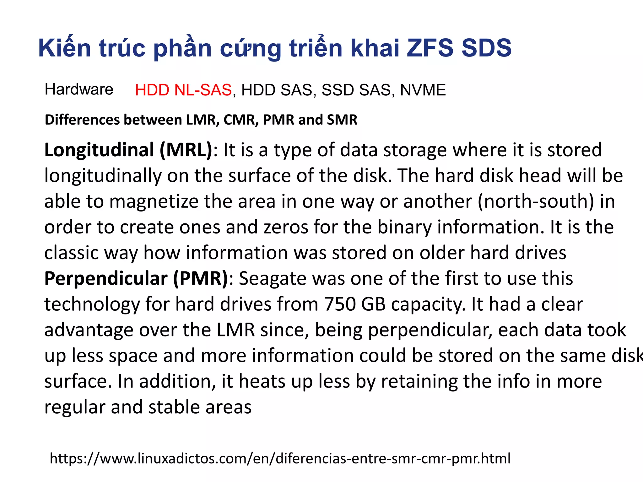Kiến trúc phần cứng triển khai ZFS SDS
Hardware HDD NL-SAS, HDD SAS, SSD SAS, NVME
https://www.linuxadictos.com/en/diferencias-entre-smr-cmr-pmr.html
Differences between LMR, CMR, PMR and SMR
Longitudinal (MRL): It is a type of data storage where it is stored
longitudinally on the surface of the disk. The hard disk head will be
able to magnetize the area in one way or another (north-south) in
order to create ones and zeros for the binary information. It is the
classic way how information was stored on older hard drives
Perpendicular (PMR): Seagate was one of the first to use this
technology for hard drives from 750 GB capacity. It had a clear
advantage over the LMR since, being perpendicular, each data took
up less space and more information could be stored on the same disk
surface. In addition, it heats up less by retaining the info in more
regular and stable areas
 