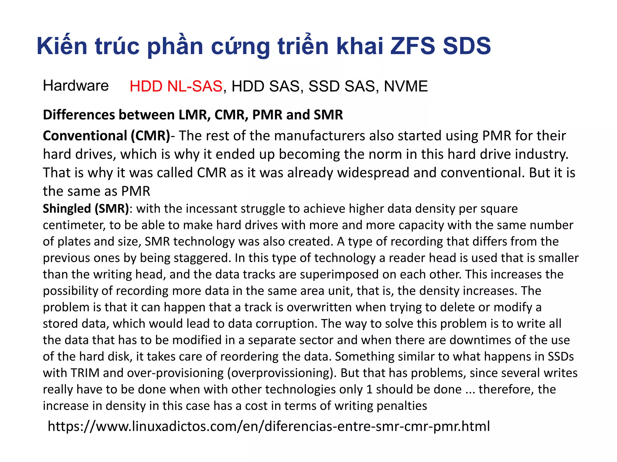 Kiến trúc phần cứng triển khai ZFS SDS
Hardware HDD NL-SAS, HDD SAS, SSD SAS, NVME
https://www.linuxadictos.com/en/diferencias-entre-smr-cmr-pmr.html
Differences between LMR, CMR, PMR and SMR
Conventional (CMR)- The rest of the manufacturers also started using PMR for their
hard drives, which is why it ended up becoming the norm in this hard drive industry.
That is why it was called CMR as it was already widespread and conventional. But it is
the same as PMR
Shingled (SMR): with the incessant struggle to achieve higher data density per square
centimeter, to be able to make hard drives with more and more capacity with the same number
of plates and size, SMR technology was also created. A type of recording that differs from the
previous ones by being staggered. In this type of technology a reader head is used that is smaller
than the writing head, and the data tracks are superimposed on each other. This increases the
possibility of recording more data in the same area unit, that is, the density increases. The
problem is that it can happen that a track is overwritten when trying to delete or modify a
stored data, which would lead to data corruption. The way to solve this problem is to write all
the data that has to be modified in a separate sector and when there are downtimes of the use
of the hard disk, it takes care of reordering the data. Something similar to what happens in SSDs
with TRIM and over-provisioning (overprovissioning). But that has problems, since several writes
really have to be done when with other technologies only 1 should be done ... therefore, the
increase in density in this case has a cost in terms of writing penalties
 