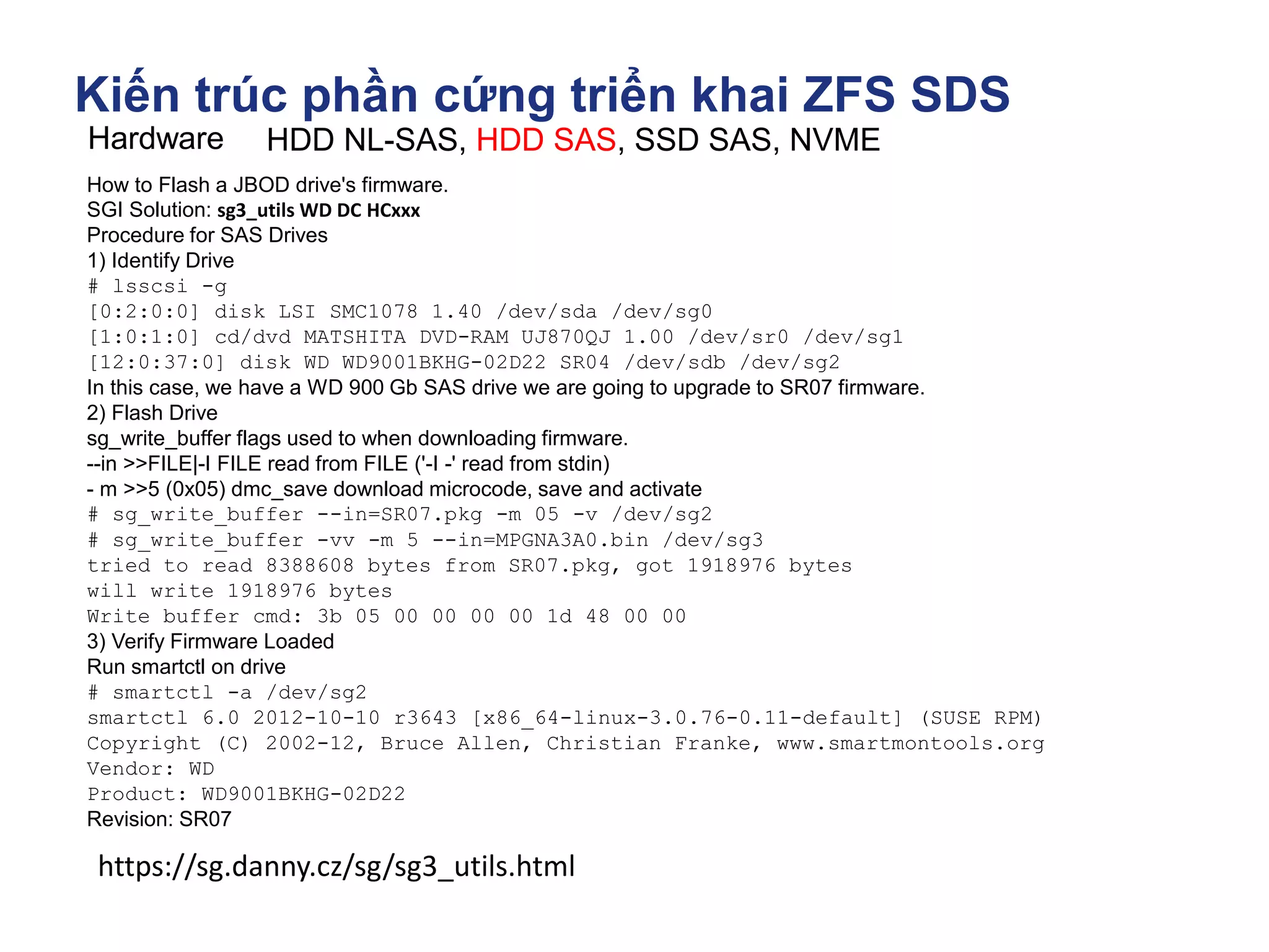 Kiến trúc phần cứng triển khai ZFS SDS
Hardware HDD NL-SAS, HDD SAS, SSD SAS, NVME
How to Flash a JBOD drive's firmware.
SGI Solution: sg3_utils WD DC HCxxx
Procedure for SAS Drives
1) Identify Drive
# lsscsi -g
[0:2:0:0] disk LSI SMC1078 1.40 /dev/sda /dev/sg0
[1:0:1:0] cd/dvd MATSHITA DVD-RAM UJ870QJ 1.00 /dev/sr0 /dev/sg1
[12:0:37:0] disk WD WD9001BKHG-02D22 SR04 /dev/sdb /dev/sg2
In this case, we have a WD 900 Gb SAS drive we are going to upgrade to SR07 firmware.
2) Flash Drive
sg_write_buffer flags used to when downloading firmware.
--in >>FILE|-I FILE read from FILE ('-I -' read from stdin)
- m >>5 (0x05) dmc_save download microcode, save and activate
# sg_write_buffer --in=SR07.pkg -m 05 -v /dev/sg2
# sg_write_buffer -vv -m 5 --in=MPGNA3A0.bin /dev/sg3
tried to read 8388608 bytes from SR07.pkg, got 1918976 bytes
will write 1918976 bytes
Write buffer cmd: 3b 05 00 00 00 00 1d 48 00 00
3) Verify Firmware Loaded
Run smartctl on drive
# smartctl -a /dev/sg2
smartctl 6.0 2012-10-10 r3643 [x86_64-linux-3.0.76-0.11-default] (SUSE RPM)
Copyright (C) 2002-12, Bruce Allen, Christian Franke, www.smartmontools.org
Vendor: WD
Product: WD9001BKHG-02D22
Revision: SR07
https://sg.danny.cz/sg/sg3_utils.html
 