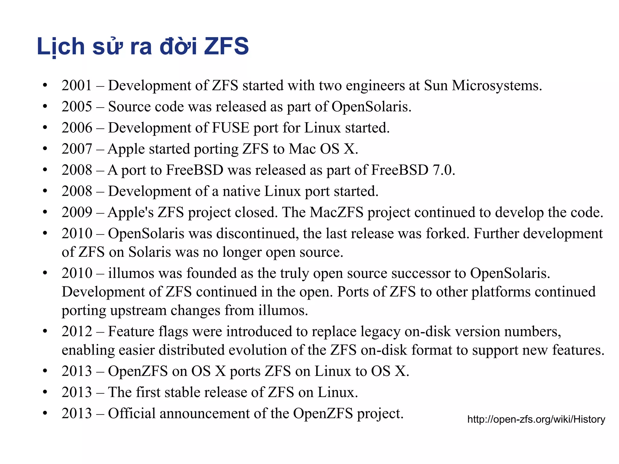 Lịch sử ra đời ZFS
• 2001 – Development of ZFS started with two engineers at Sun Microsystems.
• 2005 – Source code was released as part of OpenSolaris.
• 2006 – Development of FUSE port for Linux started.
• 2007 – Apple started porting ZFS to Mac OS X.
• 2008 – A port to FreeBSD was released as part of FreeBSD 7.0.
• 2008 – Development of a native Linux port started.
• 2009 – Apple's ZFS project closed. The MacZFS project continued to develop the code.
• 2010 – OpenSolaris was discontinued, the last release was forked. Further development
of ZFS on Solaris was no longer open source.
• 2010 – illumos was founded as the truly open source successor to OpenSolaris.
Development of ZFS continued in the open. Ports of ZFS to other platforms continued
porting upstream changes from illumos.
• 2012 – Feature flags were introduced to replace legacy on-disk version numbers,
enabling easier distributed evolution of the ZFS on-disk format to support new features.
• 2013 – OpenZFS on OS X ports ZFS on Linux to OS X.
• 2013 – The first stable release of ZFS on Linux.
• 2013 – Official announcement of the OpenZFS project. http://open-zfs.org/wiki/History
 