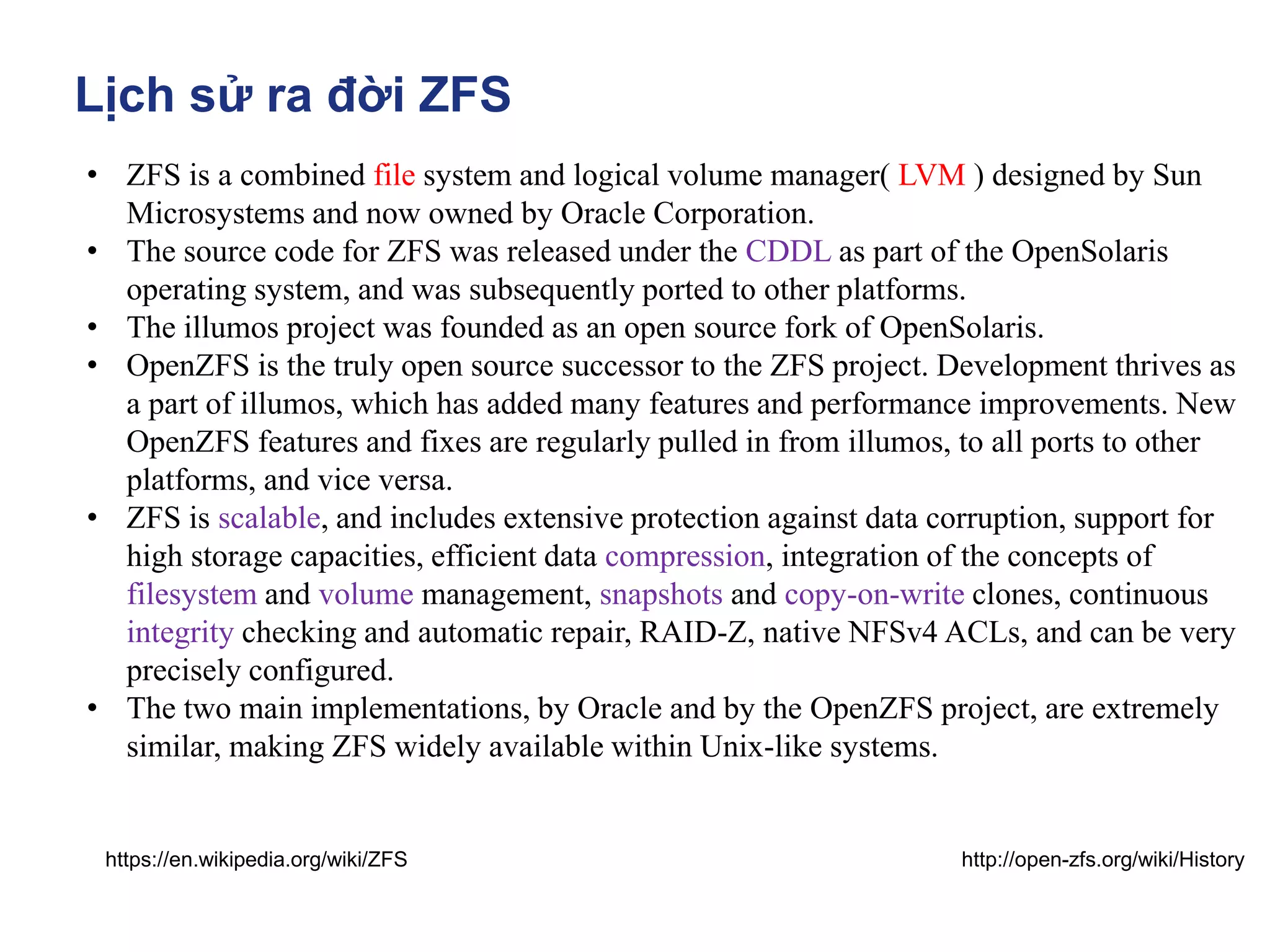 Lịch sử ra đời ZFS
• ZFS is a combined file system and logical volume manager( LVM ) designed by Sun
Microsystems and now owned by Oracle Corporation.
• The source code for ZFS was released under the CDDL as part of the OpenSolaris
operating system, and was subsequently ported to other platforms.
• The illumos project was founded as an open source fork of OpenSolaris.
• OpenZFS is the truly open source successor to the ZFS project. Development thrives as
a part of illumos, which has added many features and performance improvements. New
OpenZFS features and fixes are regularly pulled in from illumos, to all ports to other
platforms, and vice versa.
• ZFS is scalable, and includes extensive protection against data corruption, support for
high storage capacities, efficient data compression, integration of the concepts of
filesystem and volume management, snapshots and copy-on-write clones, continuous
integrity checking and automatic repair, RAID-Z, native NFSv4 ACLs, and can be very
precisely configured.
• The two main implementations, by Oracle and by the OpenZFS project, are extremely
similar, making ZFS widely available within Unix-like systems.
http://open-zfs.org/wiki/History
https://en.wikipedia.org/wiki/ZFS
 