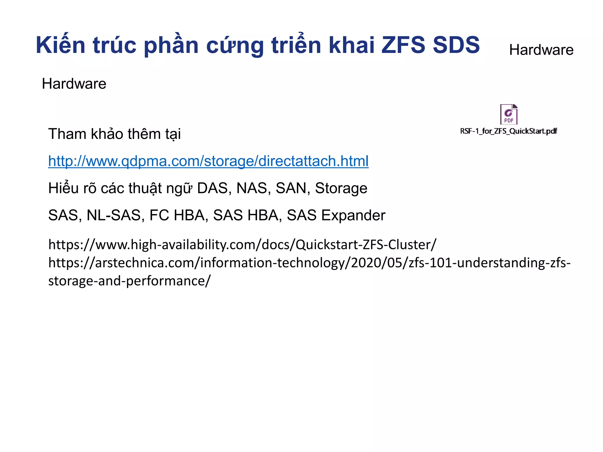 Kiến trúc phần cứng triển khai ZFS SDS
Hardware
Tham khảo thêm tại
http://www.qdpma.com/storage/directattach.html
Hiểu rõ các thuật ngữ DAS, NAS, SAN, Storage
SAS, NL-SAS, FC HBA, SAS HBA, SAS Expander
Hardware
https://www.high-availability.com/docs/Quickstart-ZFS-Cluster/
https://arstechnica.com/information-technology/2020/05/zfs-101-understanding-zfs-
storage-and-performance/
 