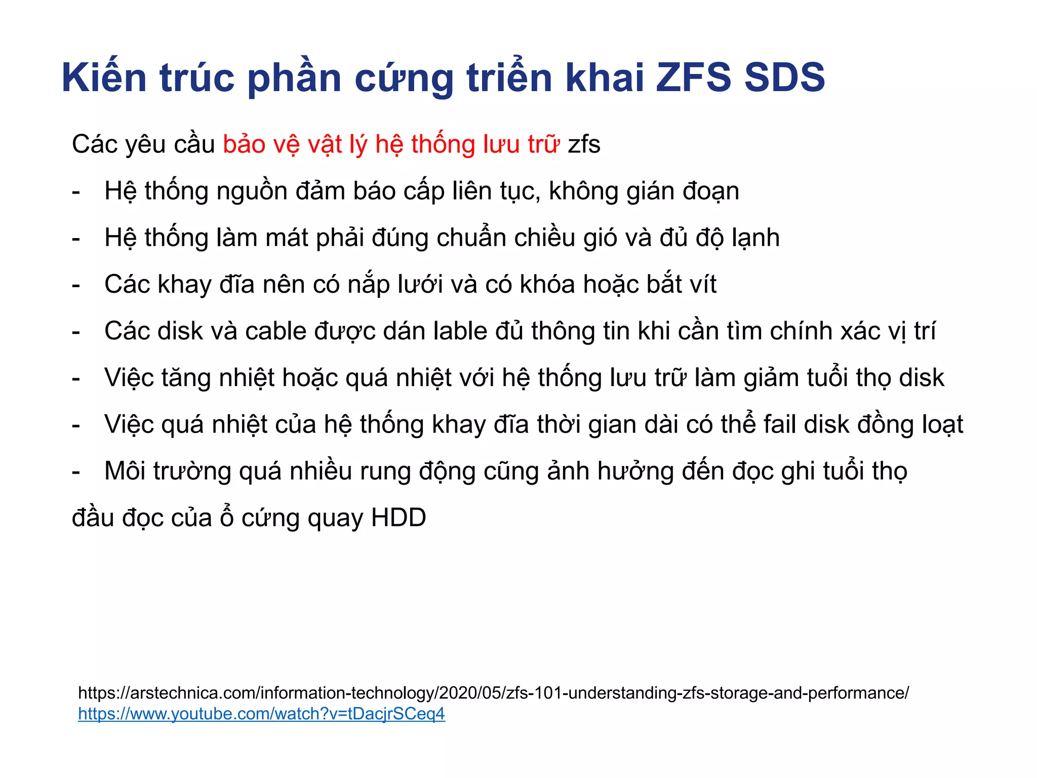 Kiến trúc phần cứng triển khai ZFS SDS
https://arstechnica.com/information-technology/2020/05/zfs-101-understanding-zfs-storage-and-performance/
https://www.youtube.com/watch?v=tDacjrSCeq4
Các yêu cầu bảo vệ vật lý hệ thống lưu trữ zfs
- Hệ thống nguồn đảm báo cấp liên tục, không gián đoạn
- Hệ thống làm mát phải đúng chuẩn chiều gió và đủ độ lạnh
- Các khay đĩa nên có nắp lưới và có khóa hoặc bắt vít
- Các disk và cable được dán lable đủ thông tin khi cần tìm chính xác vị trí
- Việc tăng nhiệt hoặc quá nhiệt với hệ thống lưu trữ làm giảm tuổi thọ disk
- Việc quá nhiệt của hệ thống khay đĩa thời gian dài có thể fail disk đồng loạt
- Môi trường quá nhiều rung động cũng ảnh hưởng đến đọc ghi tuổi thọ
đầu đọc của ổ cứng quay HDD
 