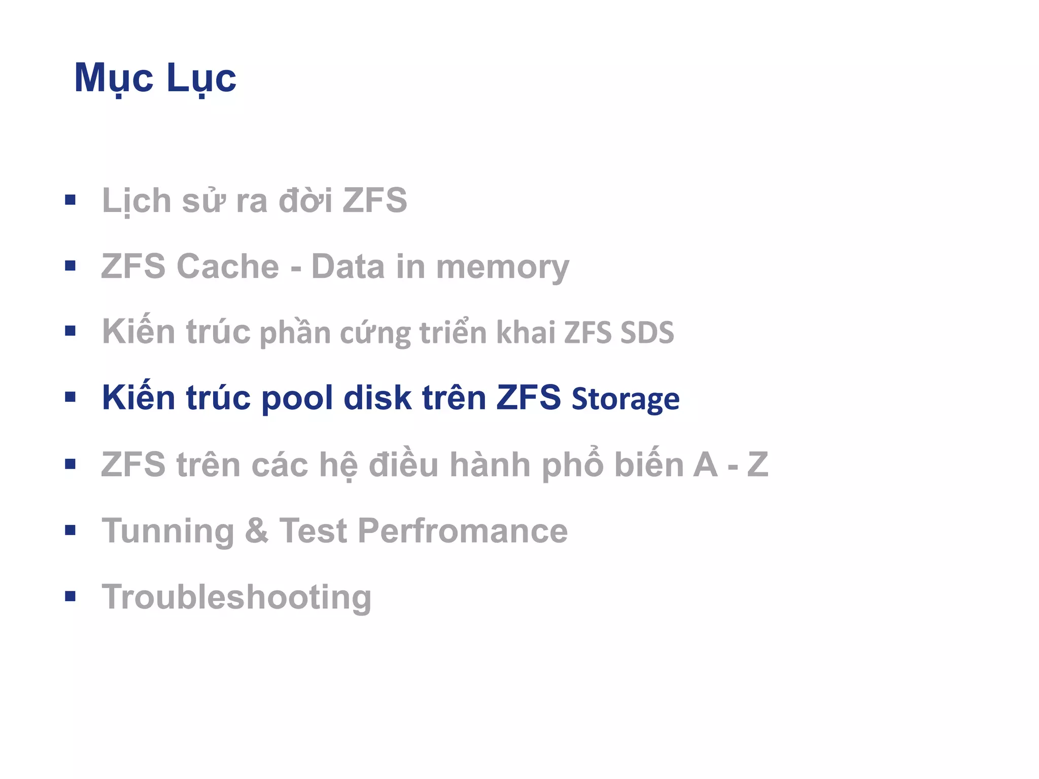 Mục Lục
▪ Lịch sử ra đời ZFS
▪ ZFS Cache - Data in memory
▪ Kiến trúc phần cứng triển khai ZFS SDS
▪ Kiến trúc pool disk trên ZFS Storage
▪ ZFS trên các hệ điều hành phổ biến A - Z
▪ Tunning & Test Perfromance
▪ Troubleshooting
 