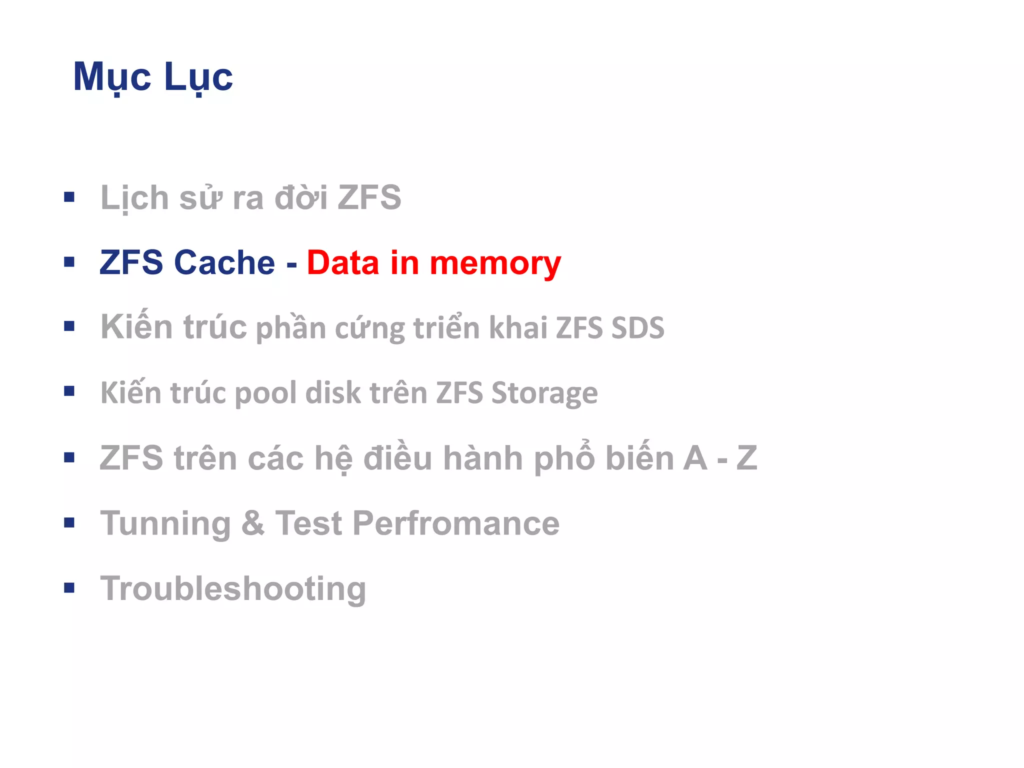 Mục Lục
▪ Lịch sử ra đời ZFS
▪ ZFS Cache - Data in memory
▪ Kiến trúc phần cứng triển khai ZFS SDS
▪ Kiến trúc pool disk trên ZFS Storage
▪ ZFS trên các hệ điều hành phổ biến A - Z
▪ Tunning & Test Perfromance
▪ Troubleshooting
 