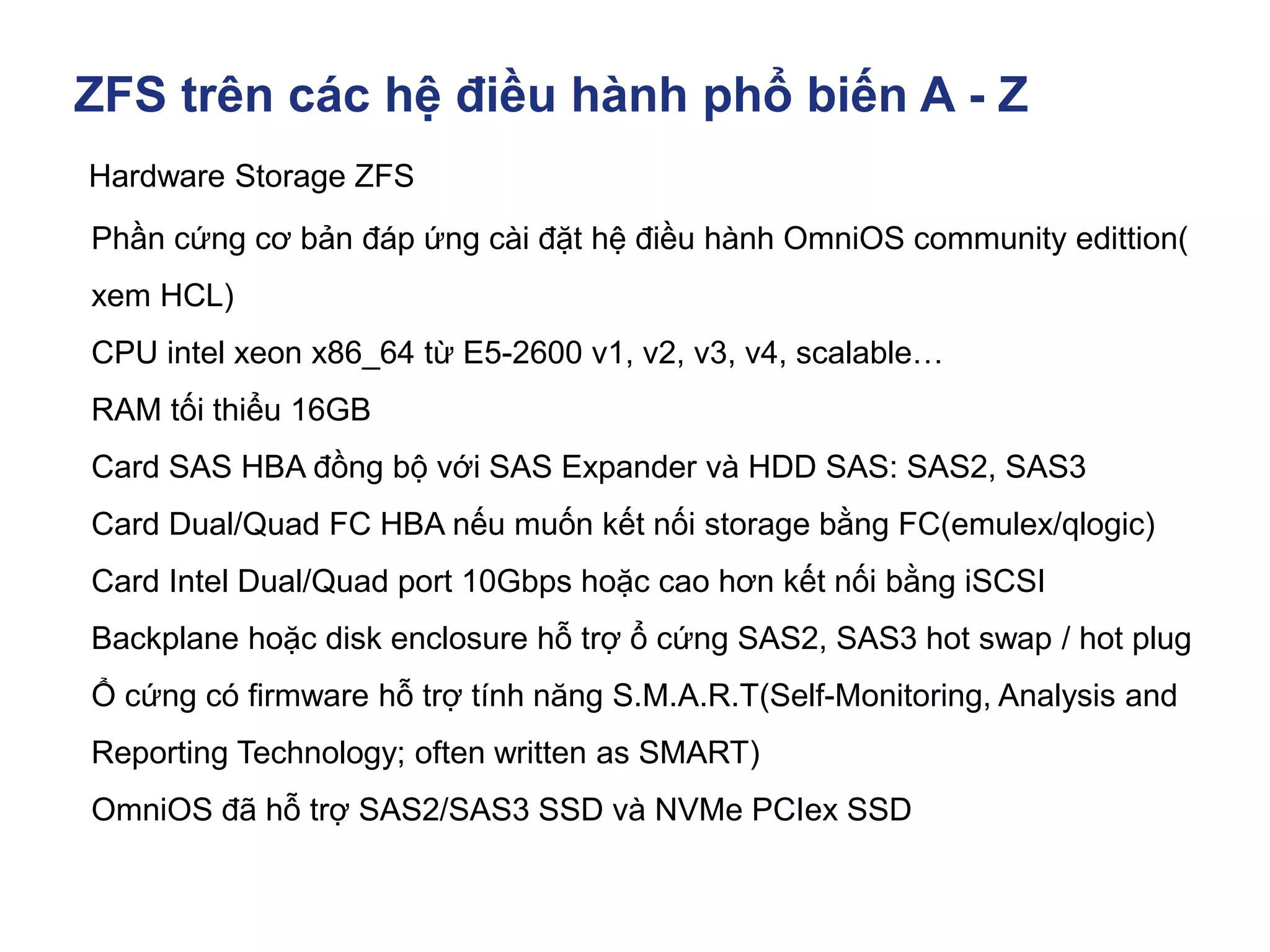 ZFS trên các hệ điều hành phổ biến A - Z
Hardware Storage ZFS
Phần cứng cơ bản đáp ứng cài đặt hệ điều hành OmniOS community edittion(
xem HCL)
CPU intel xeon x86_64 từ E5-2600 v1, v2, v3, v4, scalable…
RAM tối thiểu 16GB
Card SAS HBA đồng bộ với SAS Expander và HDD SAS: SAS2, SAS3
Card Dual/Quad FC HBA nếu muốn kết nối storage bằng FC(emulex/qlogic)
Card Intel Dual/Quad port 10Gbps hoặc cao hơn kết nối bằng iSCSI
Backplane hoặc disk enclosure hỗ trợ ổ cứng SAS2, SAS3 hot swap / hot plug
Ổ cứng có firmware hỗ trợ tính năng S.M.A.R.T(Self-Monitoring, Analysis and
Reporting Technology; often written as SMART)
OmniOS đã hỗ trợ SAS2/SAS3 SSD và NVMe PCIex SSD
 