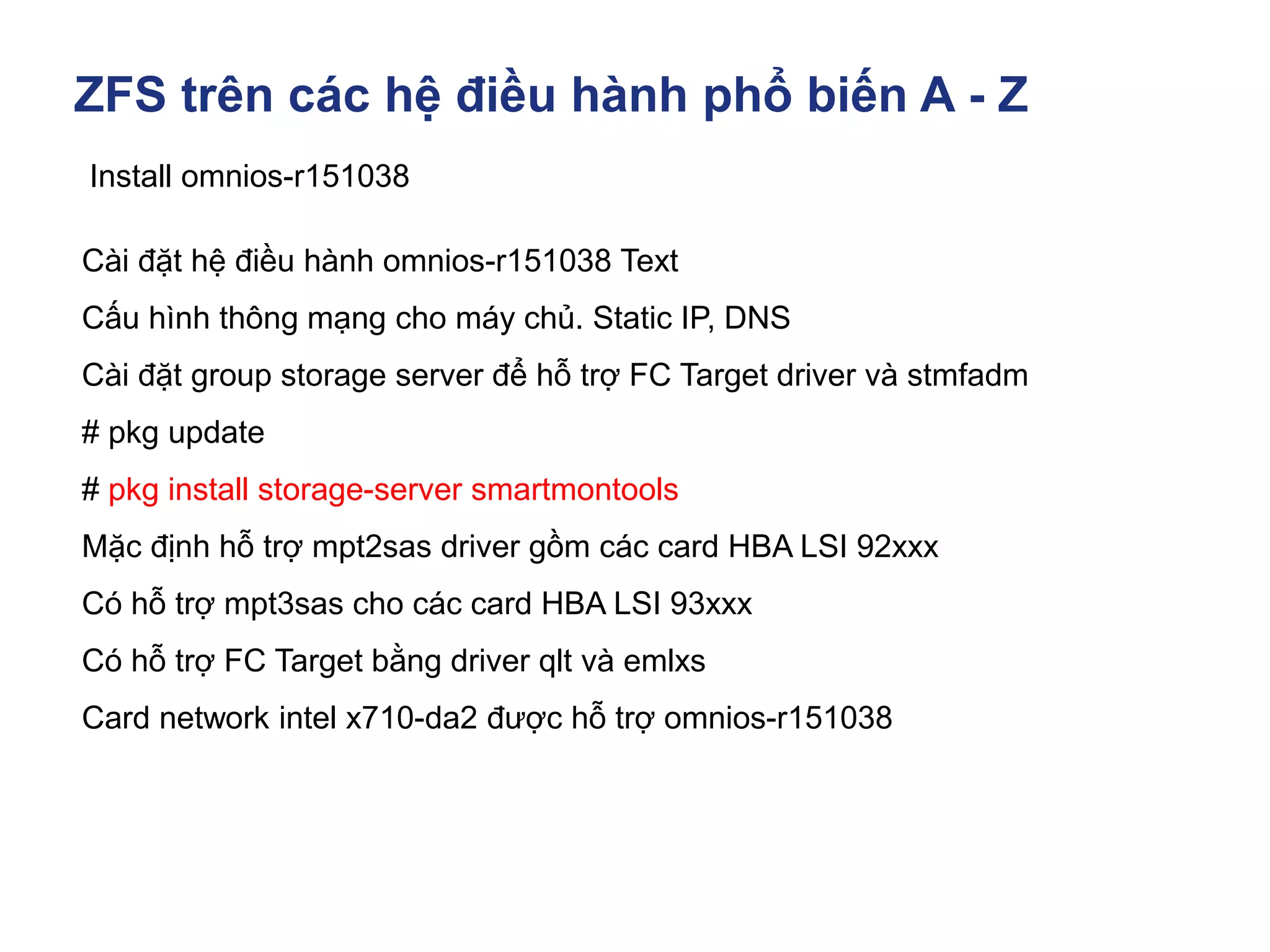 ZFS trên các hệ điều hành phổ biến A - Z
Install omnios-r151038
Cài đặt hệ điều hành omnios-r151038 Text
Cấu hình thông mạng cho máy chủ. Static IP, DNS
Cài đặt group storage server để hỗ trợ FC Target driver và stmfadm
# pkg update
# pkg install storage-server smartmontools
Mặc định hỗ trợ mpt2sas driver gồm các card HBA LSI 92xxx
Có hỗ trợ mpt3sas cho các card HBA LSI 93xxx
Có hỗ trợ FC Target bằng driver qlt và emlxs
Card network intel x710-da2 được hỗ trợ omnios-r151038
 